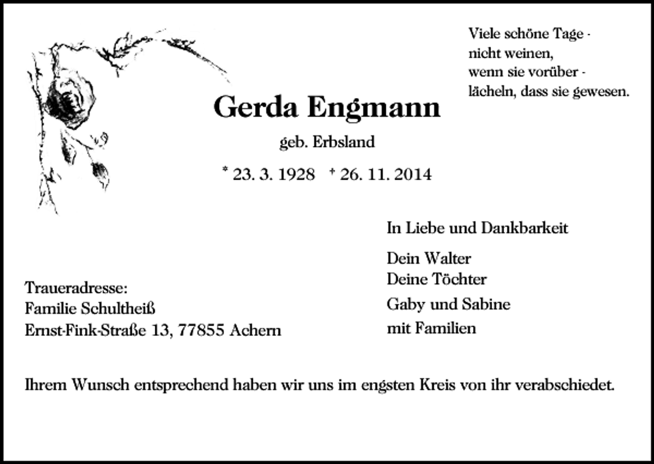 <p>Gerda Engmann</p><p>Viele schöne Tage nicht weinen,<br />wenn sie vorüber lächeln, dass sie gewesen.</p><p>geb. Erbsland<br />* 23. 3. 1928 † 26. 11. 2014<br />In Liebe und Dankbarkeit</p><p>Traueradresse:<br />Familie Schultheiß<br />Ernst-Fink-Straße 13, 77855 Achern</p><p>Dein Walter<br />Deine Töchter<br />Gaby und Sabine<br />mit Familien</p><p>Ihrem Wunsch entsprechend haben wir uns im engsten Kreis von ihr verabschiedet.</p>