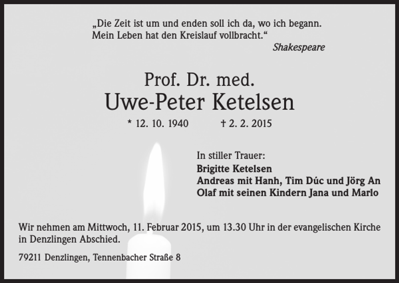 <p>„Die Zeit ist um und enden soll ich da, wo ich begann.<br />Mein Leben hat den Kreislauf vollbracht.“</p><p>Shakespeare</p><p>Prof. Dr. med.</p><p>Uwe-Peter Ketelsen<br />* 12. 10. 1940 † 2. 2. 2015<br />In stiller Trauer:<br />Brigitte Ketelsen<br />Andreas mit Hanh, Tim Dúc und Jörg An<br />Olaf mit seinen Kindern Jana und Marlo<br />Wir nehmen am Mittwoch, 11. Februar 2015, um 13.30 Uhr in der evangelischen Kirche<br />in Denzlingen Abschied.<br />79211 Denzlingen, Tennenbacher Straße 8</p>