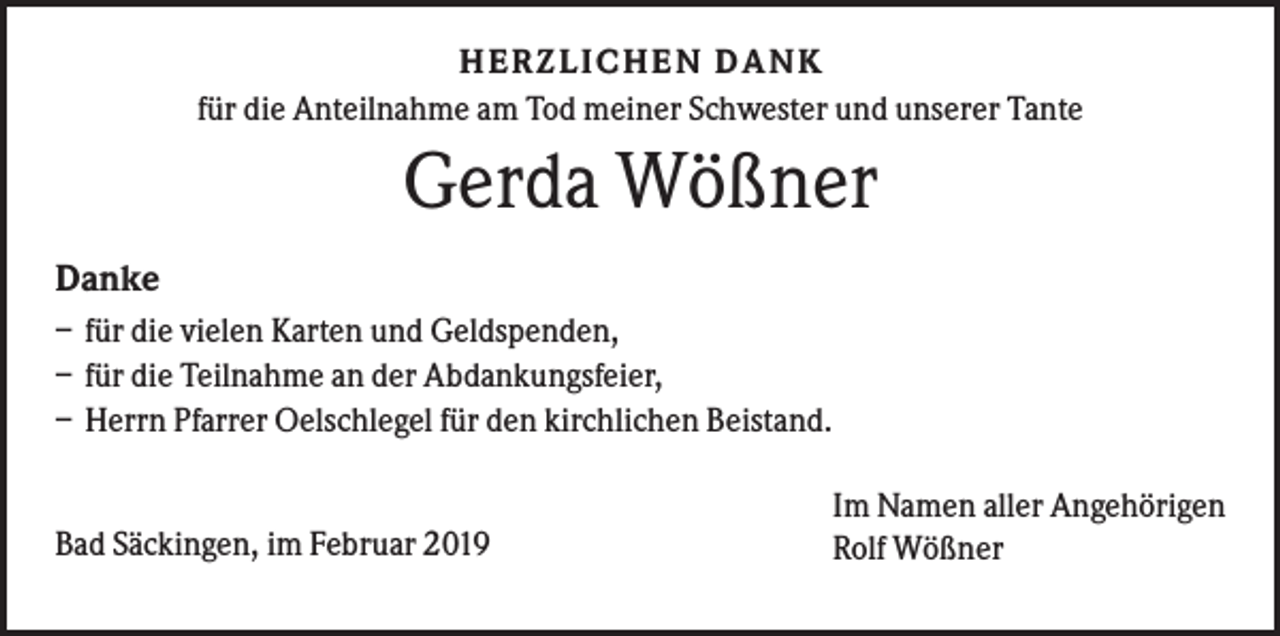 <p>HERZLI CHEN DANK<br />für die Anteilnahme am Tod meiner Schwester und unserer Tante</p><p>Gerda Wößner<br />Danke<br />– für die vielen Karten und Geldspenden,<br />– für die Teilnahme an der Abdankungsfeier,<br />– Herrn Pfarrer Oelschlegel für den kirchlichen Beistand.</p><p>Bad Säckingen, im Februar 2019</p><p>Im Namen aller Angehörigen<br />Rolf Wößner</p>
