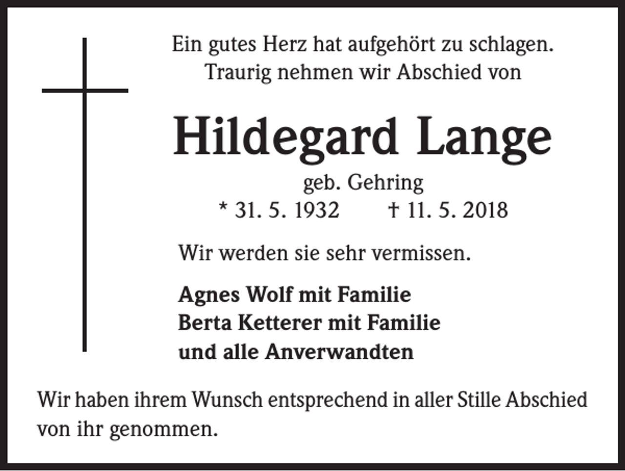 <p>Ein gutes Herz hat aufgehört zu schlagen.<br />Traurig nehmen wir Abschied von</p><p>Hildegard Lange<br />geb. Gehring<br />* 31. 5. 1932 † 11. 5. 2018</p><p>Wir werden sie sehr vermissen.<br />Agnes Wolf mit Familie<br />Berta Ketterer mit Familie<br />und alle Anverwandten<br />Wir haben ihrem Wunsch entsprechend in aller Stille Abschied<br />von ihr genommen.</p>