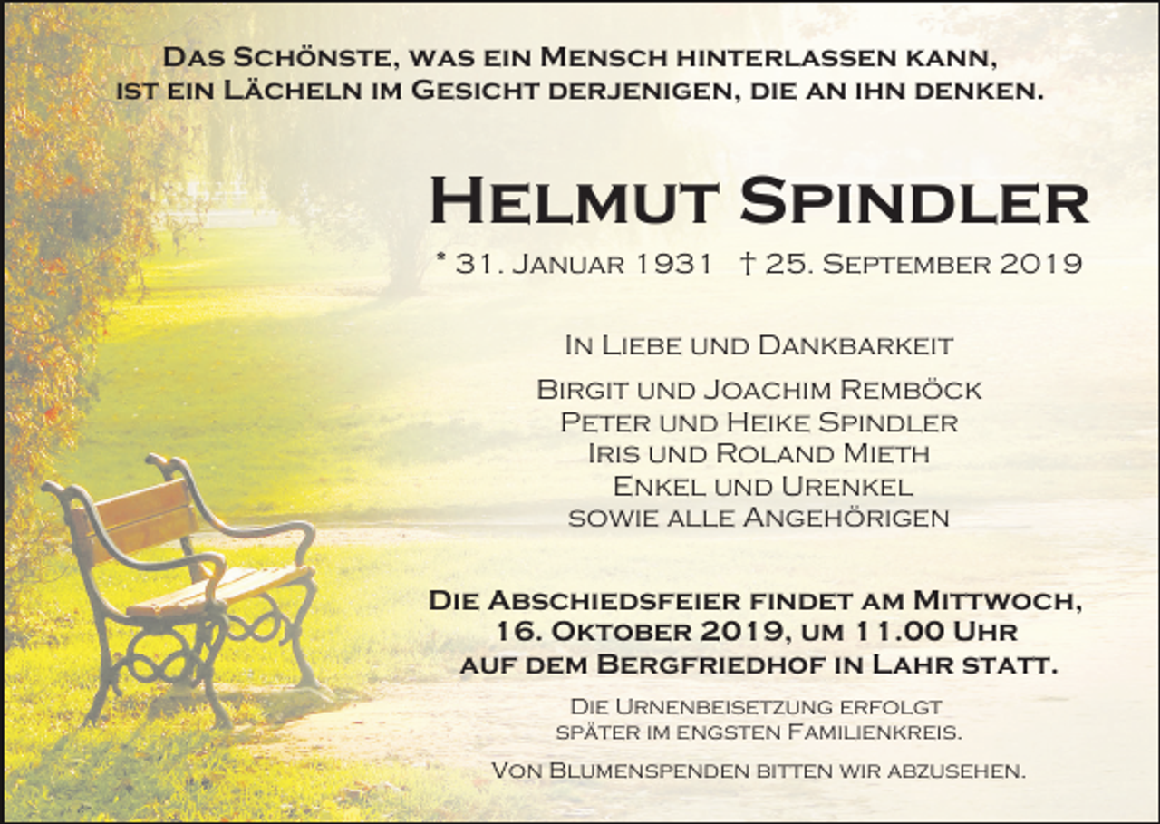 <p>Das Schönste, was ein Mensch hinterlassen kann,<br />ist ein Lächeln im Gesicht derjenigen, die an ihn denken.</p><p>Helmut Spindler<br />* 31. Januar 1931 † 25. September 2019<br />In Liebe und Dankbarkeit<br />Birgit und Joachim Remböck<br />Peter und Heike Spindler<br />Iris und Roland Mieth<br />Enkel und Urenkel<br />sowie alle Angehörigen<br />Die Abschiedsfeier findet am Mittwoch,<br />16. Oktober 2019, um 11.00 Uhr<br />auf dem Bergfriedhof in Lahr statt.<br />Die Urnenbeisetzung erfolgt<br />später im engsten Familienkreis.<br />Von Blumenspenden bitten wir abzusehen.</p>