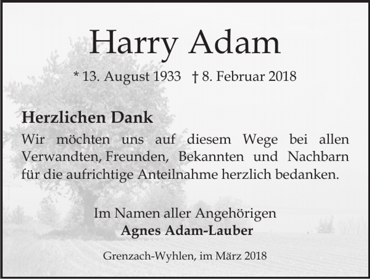 <p>HHarry<br />arr y AAdam<br />da m<br />* 13.<br />1 3. August<br />A u g u st 1933<br />1 9 †† 8.<br />8. FFebruar<br />e br u ar 22</p><p>HHerzlichen<br />er zli c h e n DDank<br />ank<br />Wir mmöchten<br />Wir<br />ö c ht e n u uns<br />n s a auf<br />uf diesem<br />di e s e m Wege<br />W e g e bbei<br />e i allen<br />all e n<br />V er w a n dt e n, Fr<br />e u n d e n , Bekannten<br />B e k a n nt e n und<br />u n d Nachbarn<br />N ac h b ar n<br />Verwandten,<br />Freunden,<br />für<br />f ür die<br />di e aufrichtige<br />a ufri c hti g e Anteilnahme<br />A nt eil n a h m e herzlich<br />h er zli c h bedanken.<br />b e d a nk e n.<br />IImm Namen<br />N a m e n aller<br />all er Angehörigen<br />A n g e höri g e n<br />AAgnes<br />g n e s AAdam-Lauber<br />d a m- L a u b er<br />Grenzach-Wyhlen,<br />Gr<br />e n z a c h- W y hl e n, i im<br />m März<br />M är z 22</p>