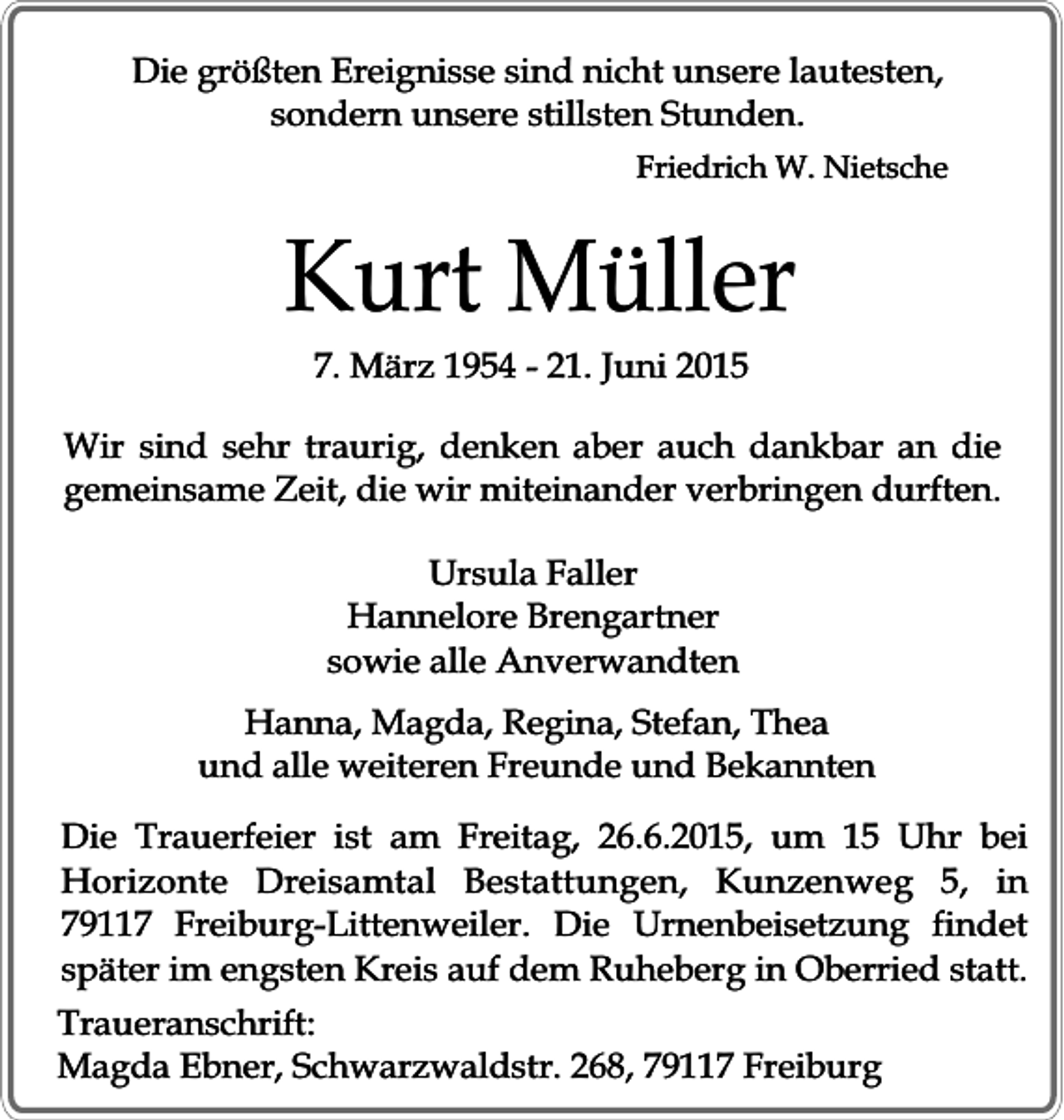 <p>Die größten Ereignisse sind nicht unsere lautesten,<br />sondern unsere stillsten Stunden.<br />Friedrich W. Nietsche</p><p>Kurt Müller<br />7. März 1954 - 21. Juni 2015</p><p>Wir sind sehr traurig, denken aber auch dankbar an die<br />gemeinsame Zeit, die wir miteinander verbringen durften.<br />Ursula Faller<br />Hannelore Brengartner<br />sowie alle Anverwandten<br />Hanna, Magda, Regina, Stefan, Thea<br />und alle weiteren Freunde und Bekannten<br />Die Trauerfeier ist am Freitag, 26.6.2015, um 15 Uhr bei<br />Horizonte Dreisamtal Bestattungen, Kunzenweg 5, in<br />79117 Freiburg-Littenweiler. Die Urnenbeisetzung findet<br />später im engsten Kreis auf dem Ruheberg in Oberried statt.<br />Traueranschrift:<br />Magda Ebner, Schwarzwaldstr. 268, 79117 Freiburg</p>