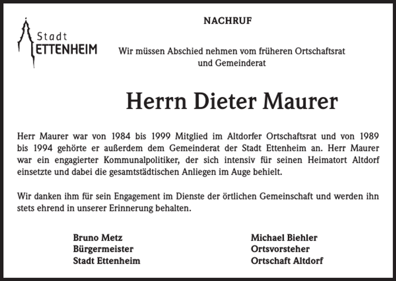 <p>NACHRUF<br />Wir müssen Abschied nehmen vom früheren Ortschaftsrat<br />und Gemeinderat</p><p>Herrn Dieter Maurer<br />Herr Maurer war von 1984 bis 1999 Mitglied im Altdorfer Ortschaftsrat und von 1989<br />bis 1994 gehörte er außerdem dem Gemeinderat der Stadt Ettenheim an. Herr Maurer<br />war ein engagierter Kommunalpolitiker, der sich intensiv für ­seinen Heimatort Altdorf­<br />einsetzte und dabei die gesamt­städtischen Anliegen im Auge behielt.<br />Wir danken ihm für sein Engagement im Dienste der örtlichen Gemeinschaft und werden ihn<br />stets ehrend in unserer ­Erinnerung behalten.<br />Bruno Metz<br />Bürgermeister<br />Stadt Ettenheim</p><p>Michael Biehler<br />Ortsvorsteher<br />Ortschaft Altdorf</p>