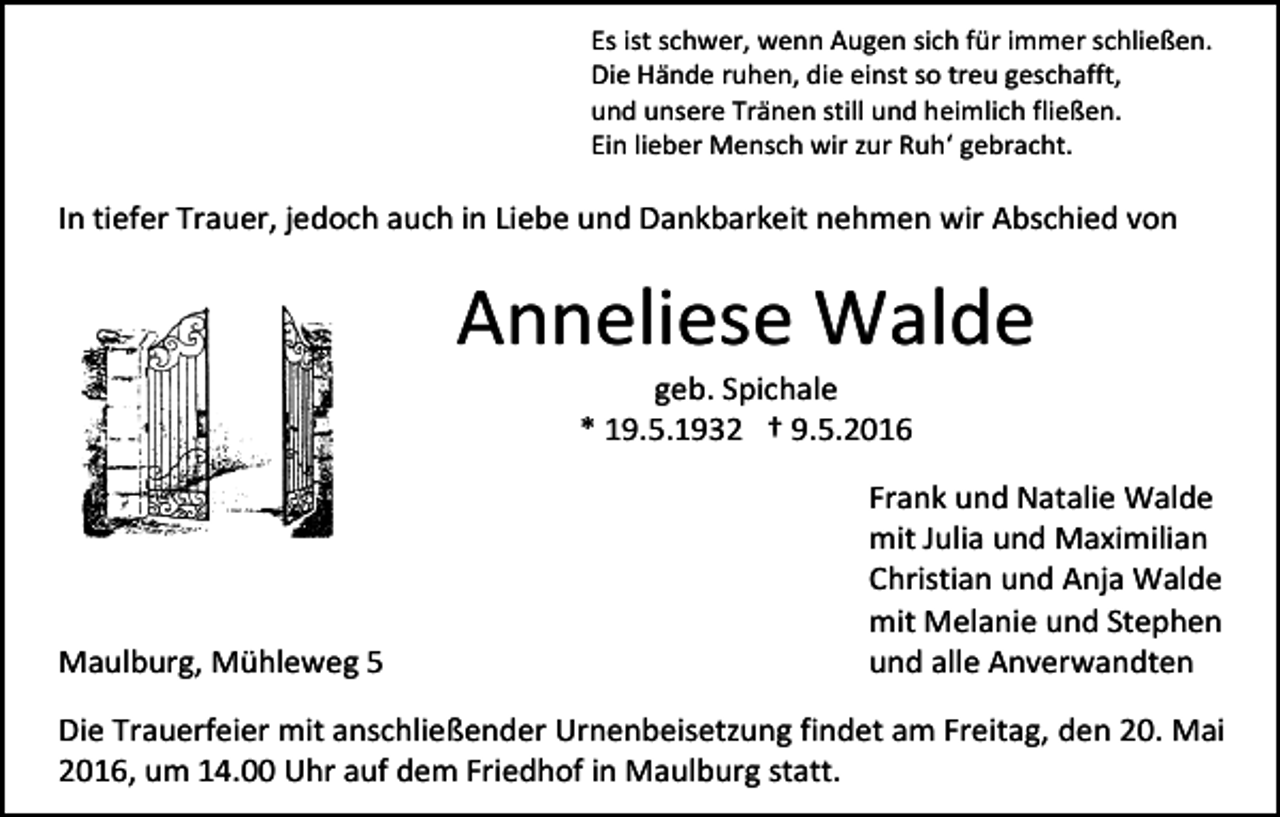 <p>Es ist schwer, wenn Augen sich für immer schließen.<br />Die Hände ruhen, die einst so treu geschafft,<br />und unsere Tränen still und heimlich fließen.<br />Ein lieber Mensch wir zur Ruh‘ gebracht.</p><p>In tiefer Trauer, jedoch auch in Liebe und Dankbarkeit nehmen wir Abschied von</p><p>Anneliese Walde<br />geb. Spichale<br />* 19.5.1932 † 9.5.2016</p><p>Maulburg, Mühleweg 5</p><p>Frank und Natalie Walde<br />mit Julia und Maximilian<br />Christian und Anja Walde<br />mit Melanie und Stephen<br />und alle Anverwandten</p><p>Die Trauerfeier mit anschließender Urnenbeisetzung findet am Freitag, den 20. Mai<br />2016, um 14.00 Uhr auf dem Friedhof in Maulburg statt.</p>