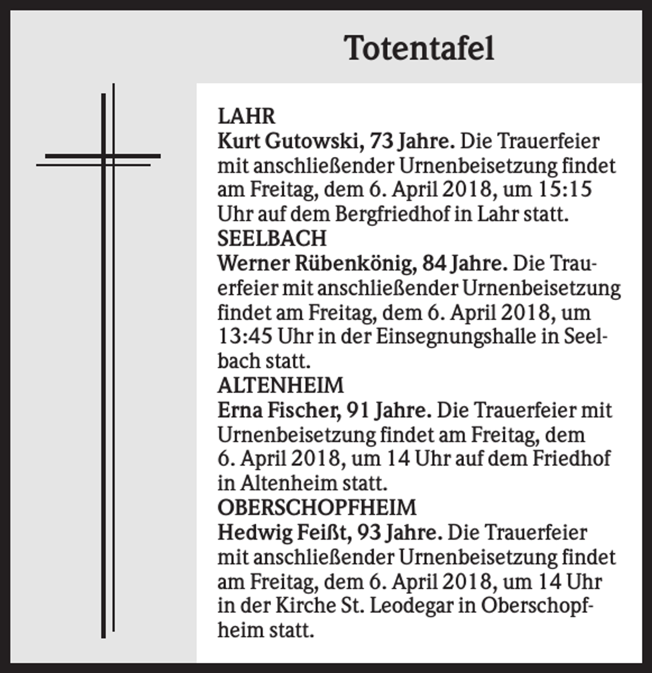 <p>Totentafel<br />LAHR<br />Kurt Gutowski, 73 Jahre. Die Trauerfeier<br />mit anschließender Urnenbeisetzung findet<br />am Freitag, dem 6. April 2018, um 15:15<br />Uhr auf dem Bergfriedhof in Lahr statt.<br />SEELBACH<br />Werner Rübenkönig, 84 Jahre. Die Trauerfeier mit anschließender Urnenbeisetzung<br />findet am Freitag, dem 6. April 2018, um<br />13:45 Uhr in der Einsegnungshalle in Seelbach statt.<br />ALTENHEIM<br />Erna Fischer, 91 Jahre. Die Trauerfeier mit<br />Urnenbeisetzung findet am Freitag, dem<br />6. April 2018, um 14 Uhr auf dem Friedhof<br />in Altenheim statt.<br />OBERSCHOPFHEIM<br />Hedwig Feißt, 93 Jahre. Die Trauerfeier<br />mit anschließender Urnenbeisetzung findet<br />am Freitag, dem 6. April 2018, um 14 Uhr<br />in der Kirche St. Leodegar in Oberschopfheim statt.</p>