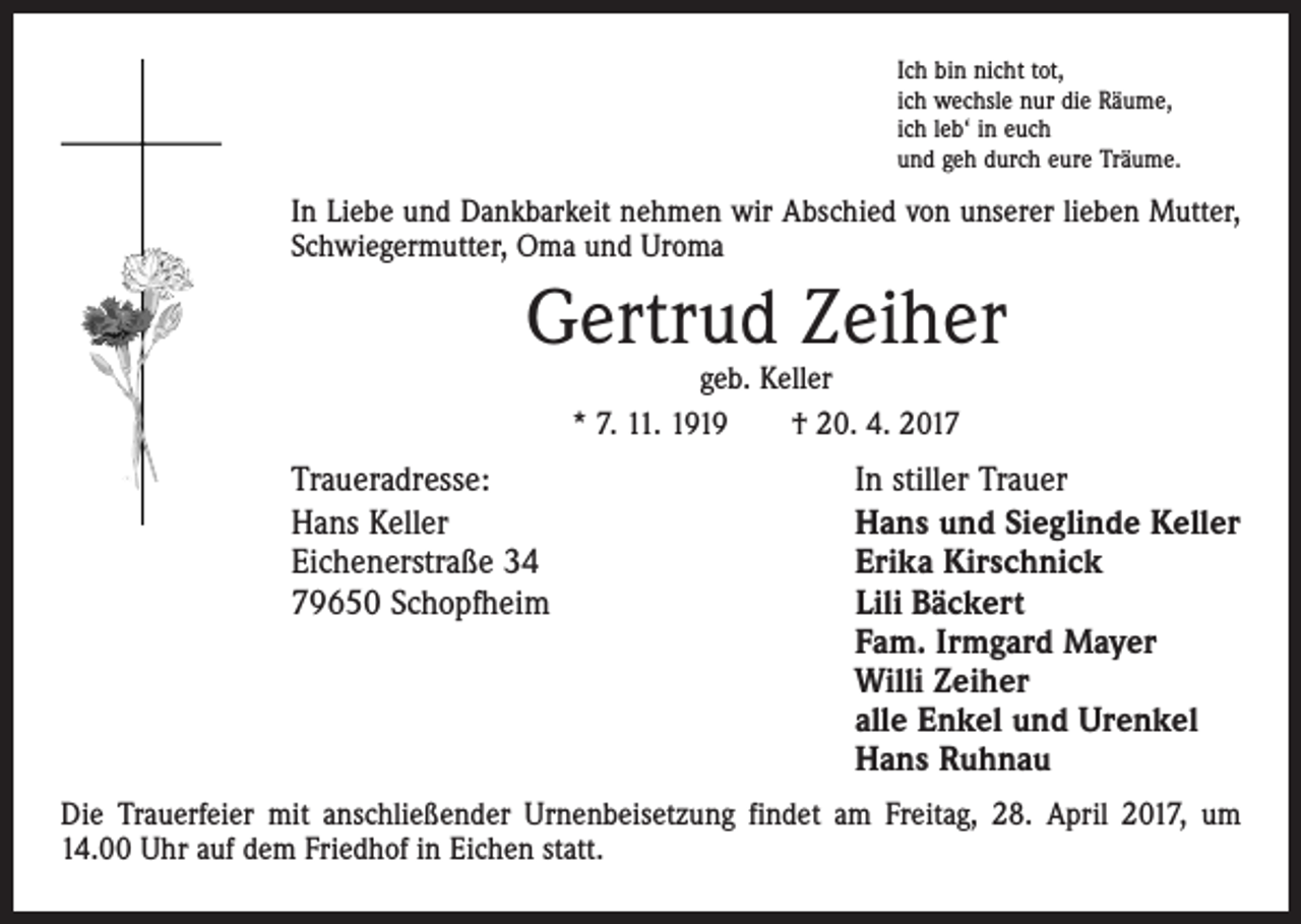 <p>Ich bin nicht tot,<br />ich wechsle nur die Räume,<br />ich leb‘ in euch<br />und geh durch eure Träume.</p><p>In Liebe und Dankbarkeit nehmen wir Abschied von unserer lieben Mutter,<br />Schwiegermutter, Oma und Uroma</p><p>Gertrud Zeiher<br />geb. Keller<br />* 7. 11. 1919 † 20. 4. 2017</p><p>Traueradresse:<br />Hans Keller<br />Eichenerstraße 34<br />79650 Schopfheim</p><p>In stiller Trauer<br />Hans und Sieglinde Keller<br />Erika Kirschnick<br />Lili Bäckert<br />Fam. Irmgard Mayer<br />Willi Zeiher<br />alle Enkel und Urenkel<br />Hans Ruhnau</p><p>Die Trauerfeier mit anschließender Urnenbeisetzung findet am Freitag, 28. April 2017, um<br />14.00 Uhr auf dem Friedhof in Eichen statt.</p>
