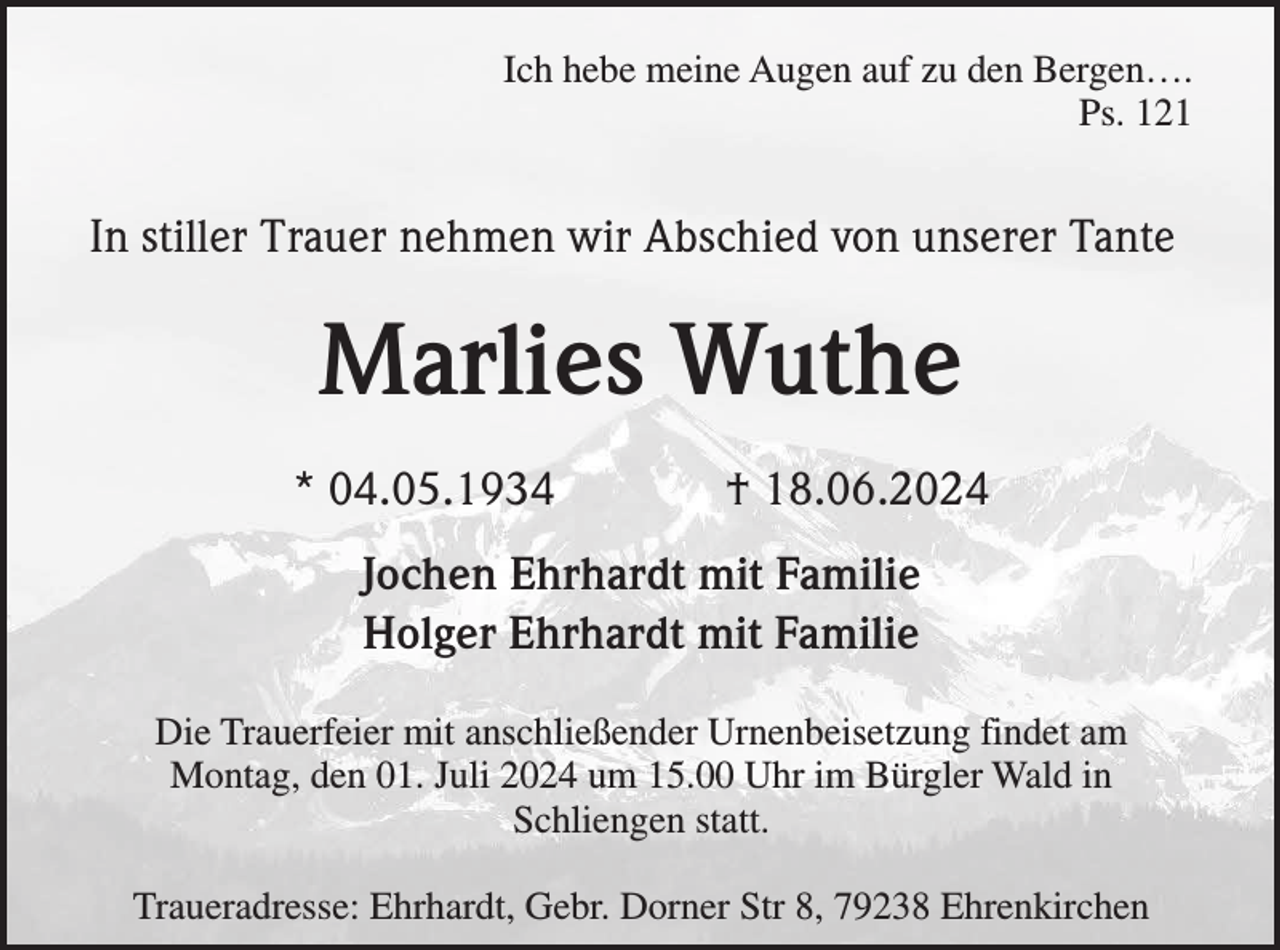 <p>Ich hebe meine Augen auf zu den Bergen….<br />Ps. 121</p><p>In stiller Trauer nehmen wir Abschied von unserer Tante</p><p>Marlies Wuthe<br />* 04.05.1934</p><p>† 18.06.2024</p><p>Jochen Ehrhardt mit Familie<br />Holger Ehrhardt mit Familie<br />Die Trauerfeier mit anschließender Urnenbeisetzung findet am<br />Montag, den 01. Juli 2024 um 15.00 Uhr im Bürgler Wald in<br />Schliengen statt.<br />Traueradresse: Ehrhardt, Gebr. Dorner Str 8, 79238 Ehrenkirchen</p>