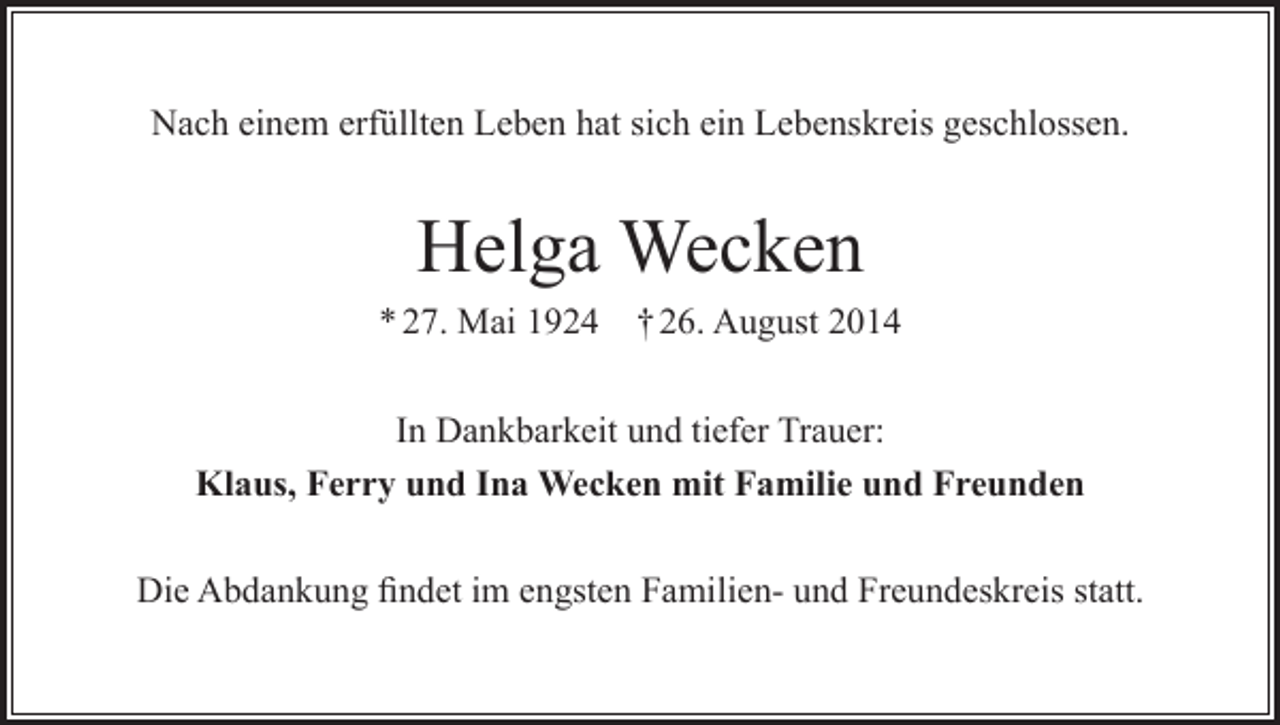 <p>Nach einem erfüllten Leben hat sich ein Lebenskreis geschlossen.</p><p>Helga Wecken<br />* 27. Mai 1924</p><p>† 26. August 2014</p><p>In Dankbarkeit und tiefer Trauer:<br />Klaus, Ferry und Ina Wecken mit Familie und Freunden<br />Die Abdankung findet im engsten Familien- und Freundeskreis statt.</p>