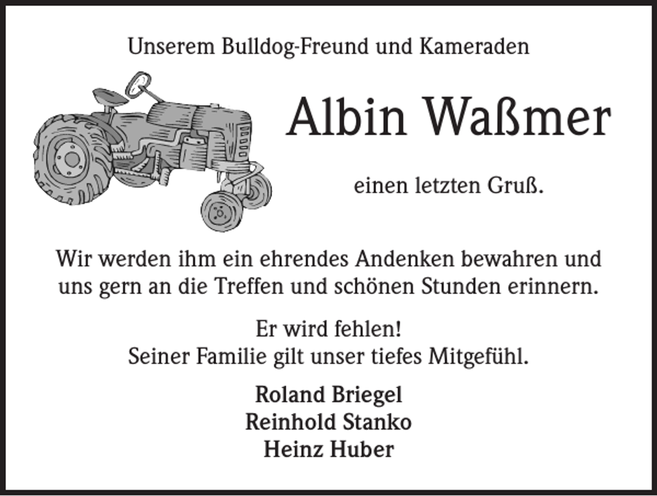 <p>Unserem Bulldog-Freund und Kameraden</p><p>Albin Waßmer<br />einen letzten Gruß.<br />Wir werden ihm ein ehrendes Andenken bewahren und<br />uns gern an die Treffen und schönen Stunden erinnern.<br />Er wird fehlen!<br />Seiner Familie gilt unser tiefes Mitgefühl.<br />Roland Briegel<br />Reinhold Stanko<br />Heinz Huber</p>