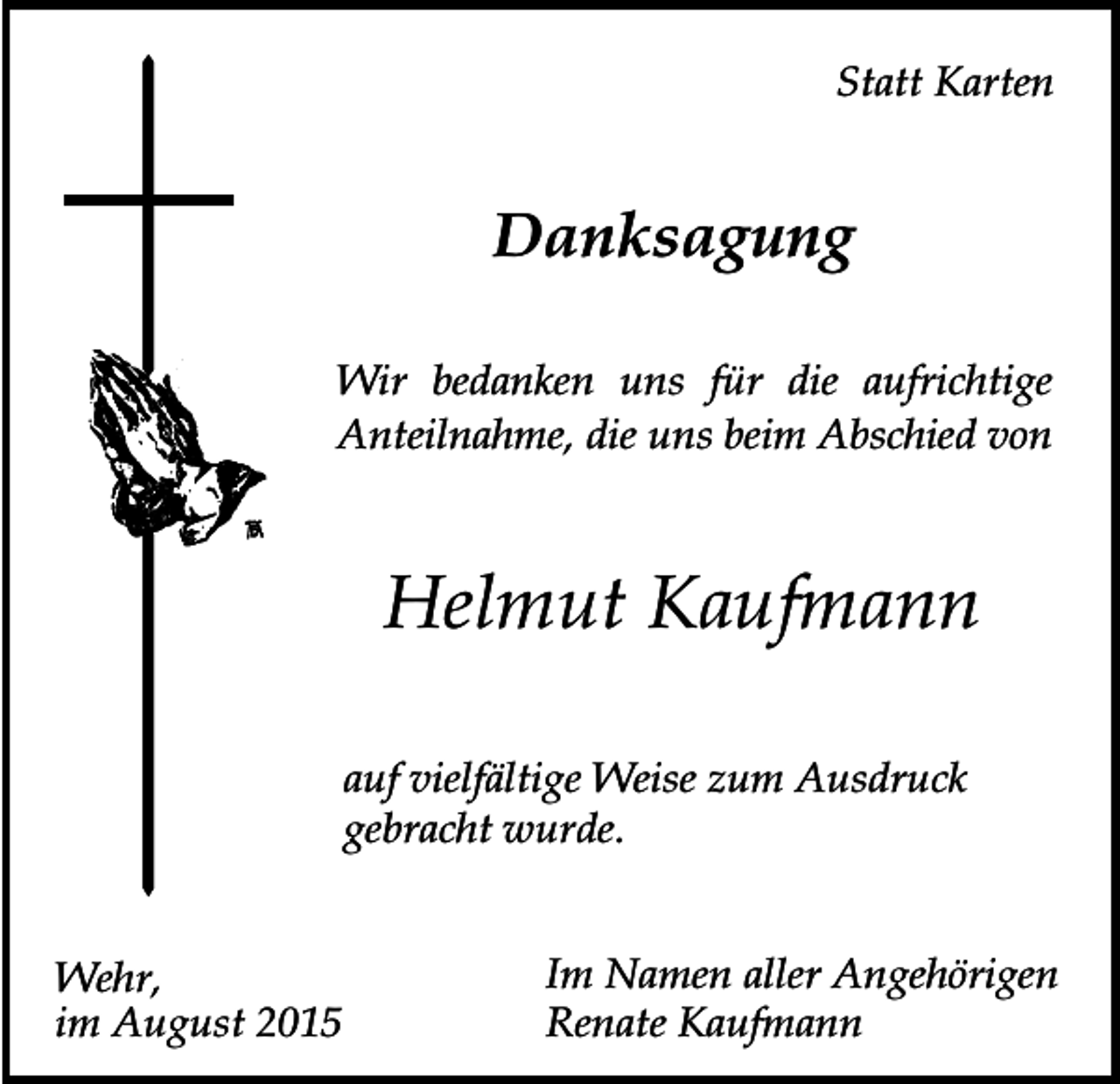 <p>Statt Karten</p><p>Danksagung<br />Wir bedanken uns für die aufrichtige<br />Anteilnahme, die uns beim Abschied von</p><p>Helmut Kaufmann<br />auf vielfältige Weise zum Ausdruck<br />gebracht wurde.<br />Wehr,<br />im August 2015</p><p>Im Namen aller Angehörigen<br />Renate Kaufmann</p>