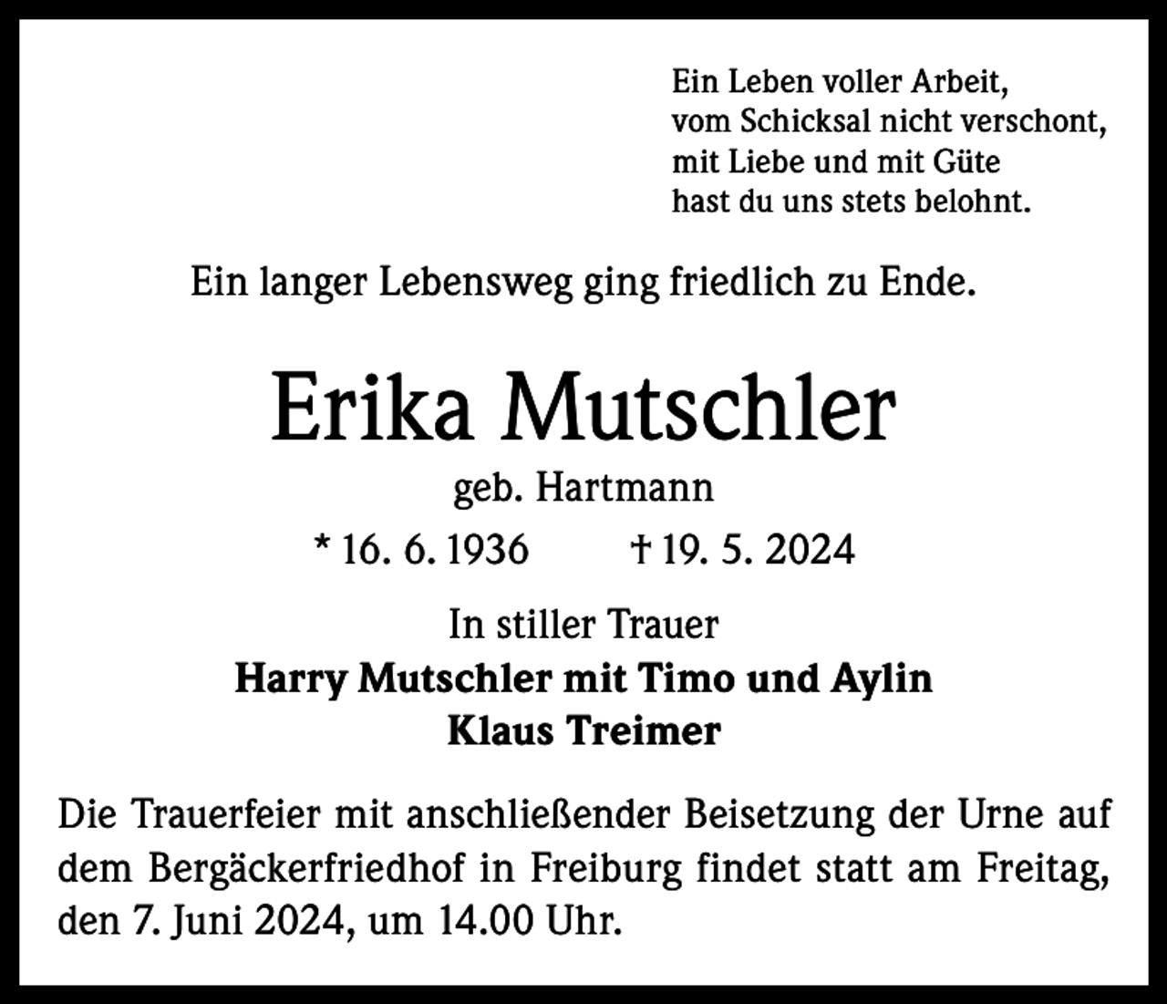 <p>Ein Leben voller Arbeit,<br />vom Schicksal nicht verschont,<br />mit Liebe und mit Güte<br />hast du uns stets belohnt.</p><p>Ein langer Lebensweg ging friedlich zu Ende.</p><p>Erika Mutschler<br />geb. Hartmann<br />* 16. 6. 1936<br />† 19. 5. 2024</p><p>In stiller Trauer<br />Harry Mutschler mit Timo und Aylin<br />Klaus Treimer<br />Die Trauerfeier mit anschließender Beisetzung der Urne auf<br />dem Bergäckerfriedhof in Freiburg findet statt am Freitag,<br />den 7. Juni 2024, um 14.00 Uhr.</p>