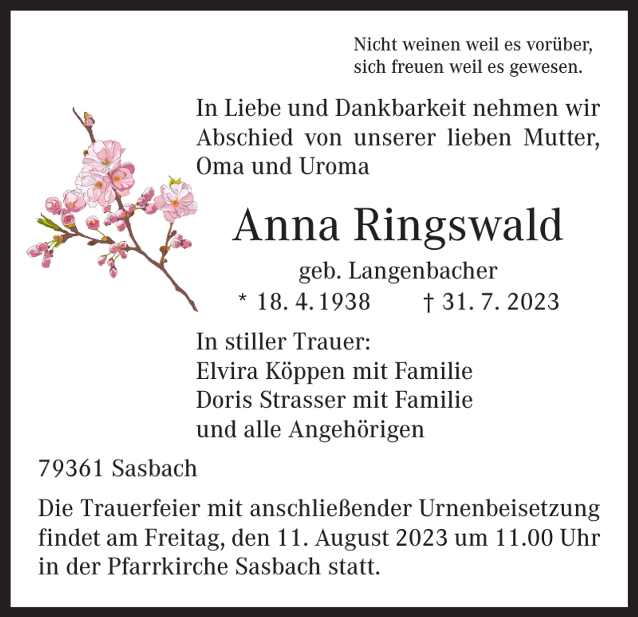 <p>Nicht weinen weil es vorüber,<br />sich freuen weil es gewesen.</p><p>In Liebe und Dankbarkeit nehmen wir<br />Abschied von unserer lieben Mutter,<br />Oma und Uroma</p><p>Anna Ringswald<br />geb. Langenbacher<br />* 18. 4. 1938 † 31. 7. 2023<br />In stiller Trauer:<br />Elvira Köppen mit Familie<br />Doris Strasser mit Familie<br />und alle Angehörigen<br />79361 Sasbach<br />Die Trauerfeier mit anschließender Urnenbeisetzung<br />findet am Freitag, den 11. August 2023 um 11.00 Uhr<br />in der Pfarrkirche Sasbach statt.</p>