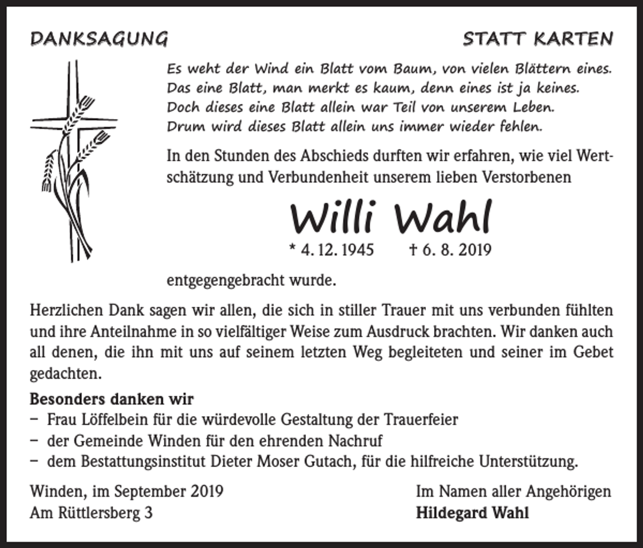 <p>DANKSAGUNG</p><p>STATT KARTEN</p><p>Es weht der Wind ein Blatt vom Baum, von vielen Blättern eines.<br />Das eine Blatt, man merkt es kaum, denn eines ist ja keines.<br />Doch dieses eine Blatt allein war Teil von unserem Leben.<br />Drum wird dieses Blatt allein uns immer wieder fehlen.</p><p>In den Stunden des Abschieds durften wir erfahren, wie viel Wertschätzung und Verbundenheit unserem lieben Verstorbenen</p><p>Willi Wahl<br />* 4. 12. 1945 † 6. 8. 2019</p><p>entgegengebracht wurde.<br />Herzlichen Dank sagen wir allen, die sich in stiller Trauer mit uns verbunden fühlten<br />und ihre Anteilnahme in so vielfältiger Weise zum Ausdruck brachten. Wir danken auch<br />all denen, die ihn mit uns auf seinem letzten Weg begleiteten und seiner im Gebet<br />gedachten.<br />Besonders danken wir<br />– Frau Löffelbein für die würdevolle Gestaltung der Trauerfeier<br />– der Gemeinde Winden für den ehrenden Nachruf<br />– dem Bestattungsinstitut Dieter Moser Gutach, für die hilfreiche Unterstützung.<br />Winden, im September 2019<br />Am Rüttlersberg 3</p><p>Im Namen aller Angehörigen<br />Hildegard Wahl</p>