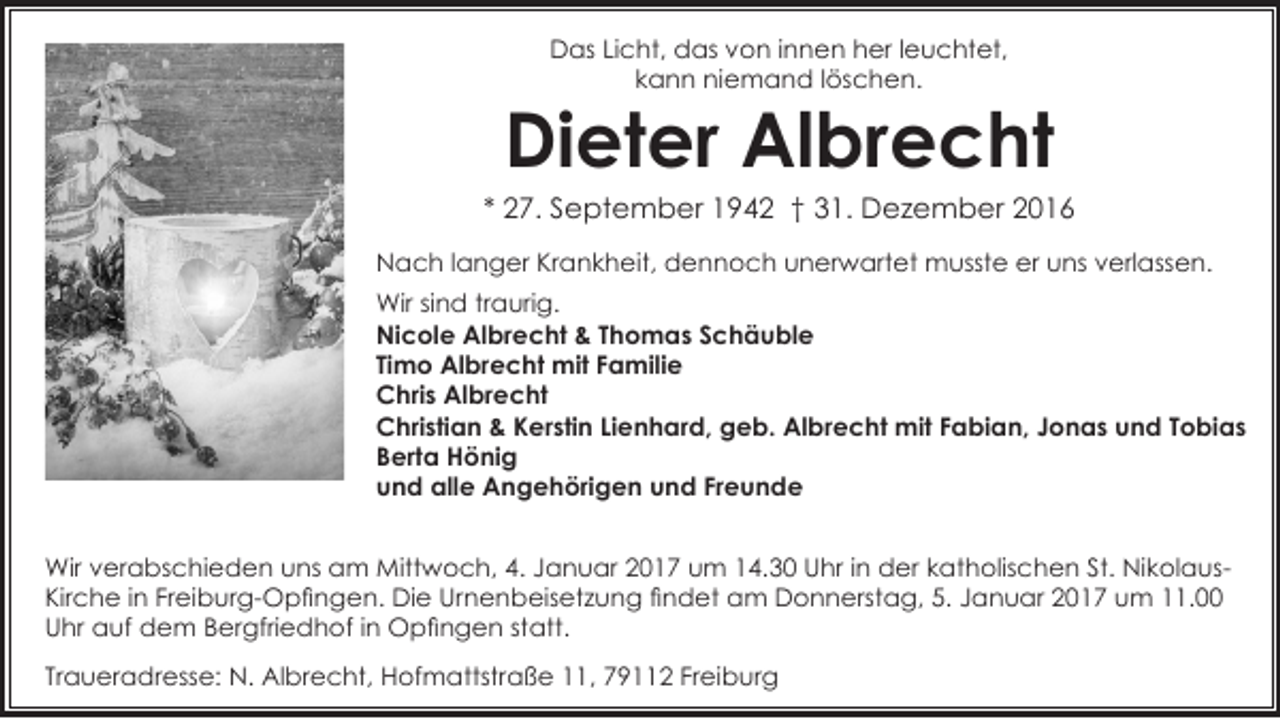 <p>Das Licht, das von innen her leuchtet,<br />kann niemand löschen.</p><p>Dieter Albrecht</p><p>* 27. September 1942 † 31. Dezember 2016<br />Nach langer Krankheit, dennoch unerwartet musste er uns verlassen.<br />Wir sind traurig.<br />Nicole Albrecht &amp; Thomas Schäuble<br />Timo Albrecht mit Familie<br />Chris Albrecht<br />Christian &amp; Kerstin Lienhard, geb. Albrecht mit Fabian, Jonas und Tobias<br />Berta Hönig<br />und alle Angehörigen und Freunde<br />Wir verabschieden uns am Mittwoch, 4. Januar 2017 um 14.30 Uhr in der katholischen St. NikolausKirche in Freiburg-Opfingen. Die Urnenbeisetzung findet am Donnerstag, 5. Januar 2017 um 11.00<br />Uhr auf dem Bergfriedhof in Opfingen statt.<br />Traueradresse: N. Albrecht, Hofmattstraße 11, 79112 Freiburg</p>