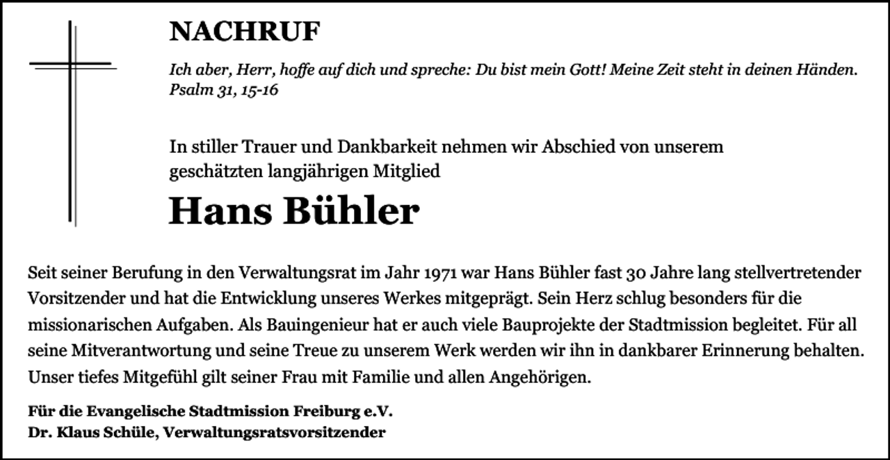 <p>NACHRUF<br />Ich aber, Herr, hoffe auf dich und spreche: Du bist mein Gott! Meine Zeit steht in deinen Händen.<br />Psalm 31, 15-16</p><p>In stiller Trauer und Dankbarkeit nehmen wir Abschied von unserem<br />geschätzten langjährigen Mitglied</p><p>Hans Bühler<br />Seit seiner Berufung in den Verwaltungsrat im Jahr 1971 war Hans Bühler fast 30 Jahre lang stellvertretender<br />Vorsitzender und hat die Entwicklung unseres Werkes mitgeprägt. Sein Herz schlug besonders für die<br />missionarischen Aufgaben. Als Bauingenieur hat er auch viele Bauprojekte der Stadtmission begleitet. Für all<br />seine Mitverantwortung und seine Treue zu unserem Werk werden wir ihn in dankbarer Erinnerung behalten.<br />Unser tiefes Mitgefühl gilt seiner Frau mit Familie und allen Angehörigen.<br />Für die Evangelische Stadtmission Freiburg e.V.<br />Dr. Klaus Schüle, Verwaltungsratsvorsitzender</p>