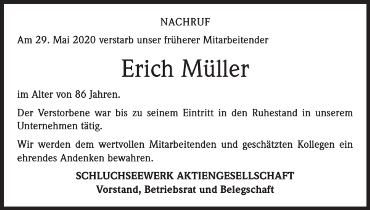 <p>NACHRUF<br />Am 29. Mai 2020 verstarb unser früherer Mitarbeitender</p><p>Erich Müller<br />im Alter von 86 Jahren.<br />Der Verstorbene war bis zu seinem Eintritt in den Ruhestand in unserem<br />Unternehmen tätig.<br />Wir werden dem wertvollen Mitarbeitenden und geschätzten Kollegen ein<br />ehrendes Andenken bewahren.<br />SCHLUCHSEEWERK AKTIENGESELLSCHAFT<br />Vorstand, Betriebsrat und Belegschaft</p>