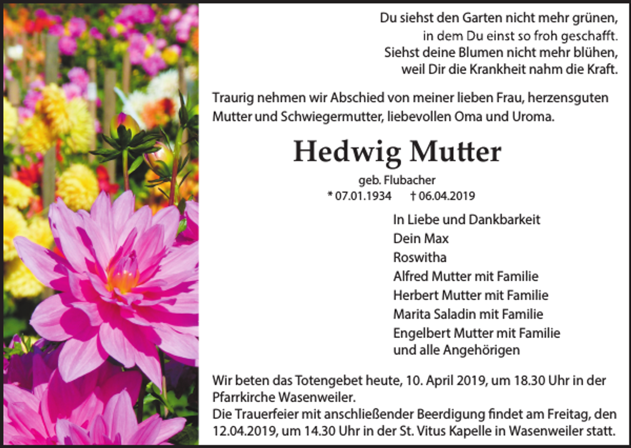 <p>Du siehst den Garten nicht mehr grünen,<br />Siehst deine Blumen nicht mehr blühen,<br />weil Dir die Krankheit nahm die Kraft.<br />Traurig nehmen wir Abschied von meiner lieben Frau, herzensguten<br />Mutter und Schwiegermutter, liebevollen Oma und Uroma.</p><p>Hedwig Mutter<br />geb. Flubacher<br />* 07.01.1934 † 06.04.2019</p><p>In Liebe und Dankbarkeit<br />Dein Max<br />Roswitha<br />Alfred Mutter mit Familie<br />Herbert Mutter mit Familie<br />Marita Saladin mit Familie<br />Engelbert Mutter mit Familie<br />und alle Angehörigen<br />Wir beten das Totengebet heute, 10. April 2019, um 18.30 Uhr in der<br />Pfarrkirche Wasenweiler.<br />Die Trauerfeier mit anschließender Beerdigung findet am Freitag, den<br />12.04.2019, um 14.30 Uhr in der St. Vitus Kapelle in Wasenweiler statt.</p>
