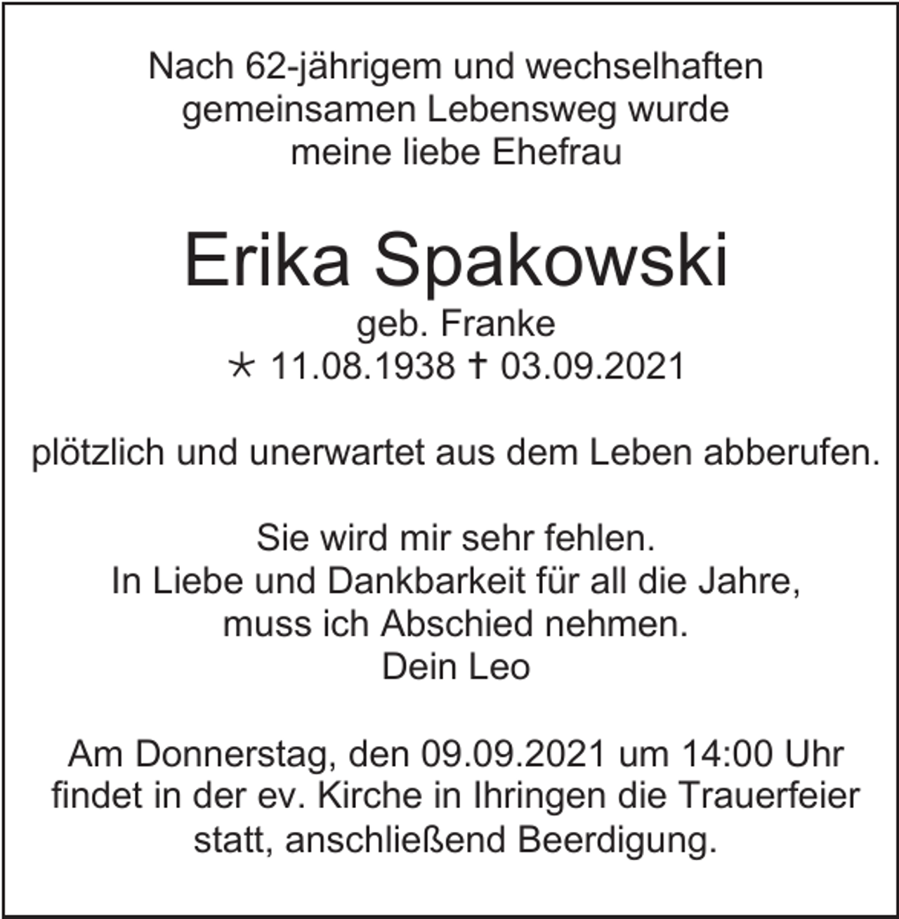<p>Nach 62-jährigem und wechselhaften<br />gemeinsamen Lebensweg wurde<br />meine liebe Ehefrau</p><p>Erika Spakowski<br />geb. Franke<br /> 11.08.1938  03.09.2021<br />plötzlich und unerwartet aus dem Leben abberufen.<br />Sie wird mir sehr fehlen.<br />In Liebe und Dankbarkeit für all die Jahre,<br />muss ich Abschied nehmen.<br />Dein Leo<br />Am Donnerstag, den 09.09.2021 um 14:00 Uhr<br />findet in der ev. Kirche in Ihringen die Trauerfeier<br />statt, anschließend Beerdigung.</p>