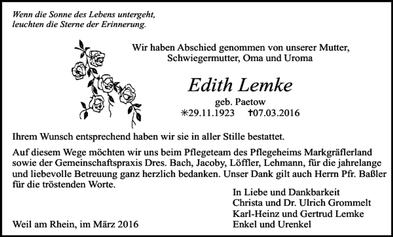 <p>Wenn die Sonne des Lebens untergeht,<br />leuchten die Sterne der Erinnerung.</p><p>Wir haben Abschied genommen von unserer Mutter,<br />Schwiegermutter, Oma und Uroma</p><p>Edith Lemke</p><p>geb. Paetow<br />✳29.11.1923 ✝07.03.2016<br />Ihrem Wunsch entsprechend haben wir sie in aller Stille bestattet.<br />Auf diesem Wege möchten wir uns beim Pflegeteam des Pflegeheims Markgräflerland<br />Tod073.eps<br />Tod074.eps<br />Tod075.eps<br />sowie der Gemeinschaftspraxis<br />Dres. Bach,<br />Jacoby, Löffler,<br />Lehmann, für die jahrelange<br />und liebevolle Betreuung ganz herzlich bedanken. Unser Dank gilt auch Herrn Pfr. Baßler<br />für die tröstenden Worte.<br />In Liebe und Dankbarkeit<br />Christa und Dr. Ulrich Grommelt<br />Karl-Heinz und Gertrud Lemke<br />Enkel und Urenkel<br />Weil am Rhein, im März 2016</p><p>Tod072</p>