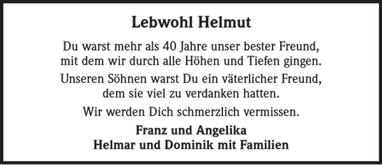 <p>Lebwohl Helmut<br />Du warst mehr als 40 Jahre unser bester Freund,<br />mit dem wir durch alle Höhen und Tiefen gingen.<br />Unseren Söhnen warst Du ein väterlicher Freund,<br />dem sie viel zu verdanken hatten.<br />Wir werden Dich schmerzlich vermissen.<br />Franz und Angelika<br />Helmar und Dominik mit Familien</p>