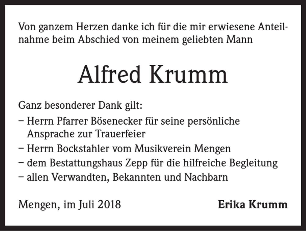 <p>Von ganzem Herzen danke ich für die mir erwiesene Anteilnahme beim Abschied von meinem geliebten Mann</p><p>Alfred Krumm<br />Ganz besonderer Dank gilt:<br />– Herrn Pfarrer Bösenecker für seine persönliche<br />Ansprache zur Trauerfeier<br />– Herrn Bockstahler vom Musikverein Mengen<br />– dem Bestattungshaus Zepp für die hilfreiche Begleitung<br />– allen Verwandten, Bekannten und Nachbarn</p><p>Mengen, im Juli 2018</p><p>Erika Krumm</p>