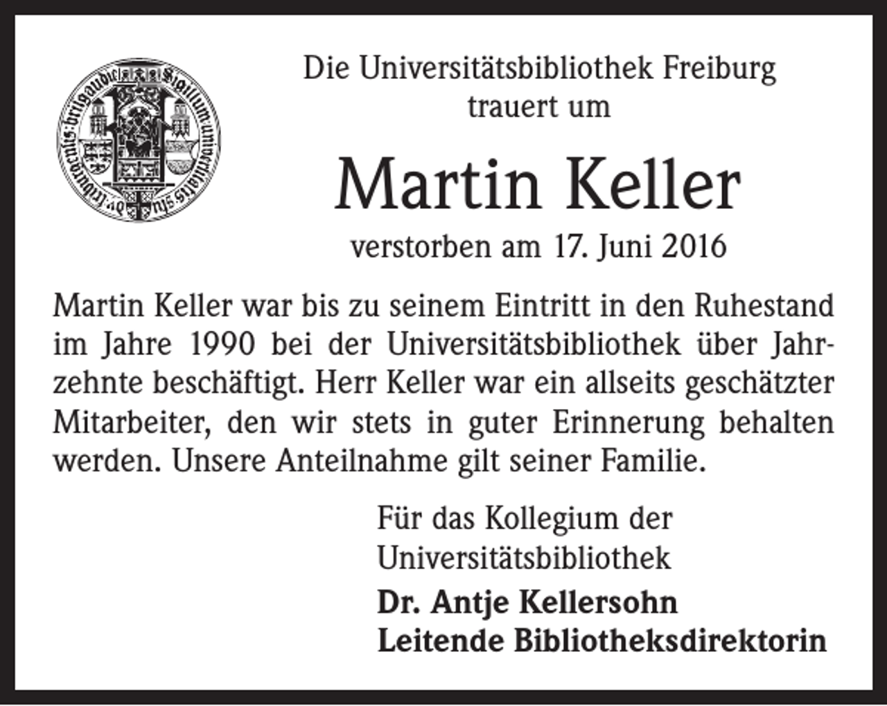 <p>Die Universitätsbibliothek Freiburg<br />trauert um</p><p>Martin Keller<br />verstorben am 17. Juni 2016</p><p>Martin Keller war bis zu seinem Eintritt in den Ruhestand<br />im Jahre 1990 bei der Universitätsbibliothek über Jahrzehnte beschäftigt. Herr Keller war ein allseits geschätzter<br />Mitarbeiter, den wir stets in guter Erinnerung behalten<br />werden. Unsere Anteilnahme gilt seiner Familie.<br />Für das Kollegium der<br />Universitätsbibliothek<br />Dr. Antje Kellersohn<br />Leitende Bibliotheksdirektorin</p>
