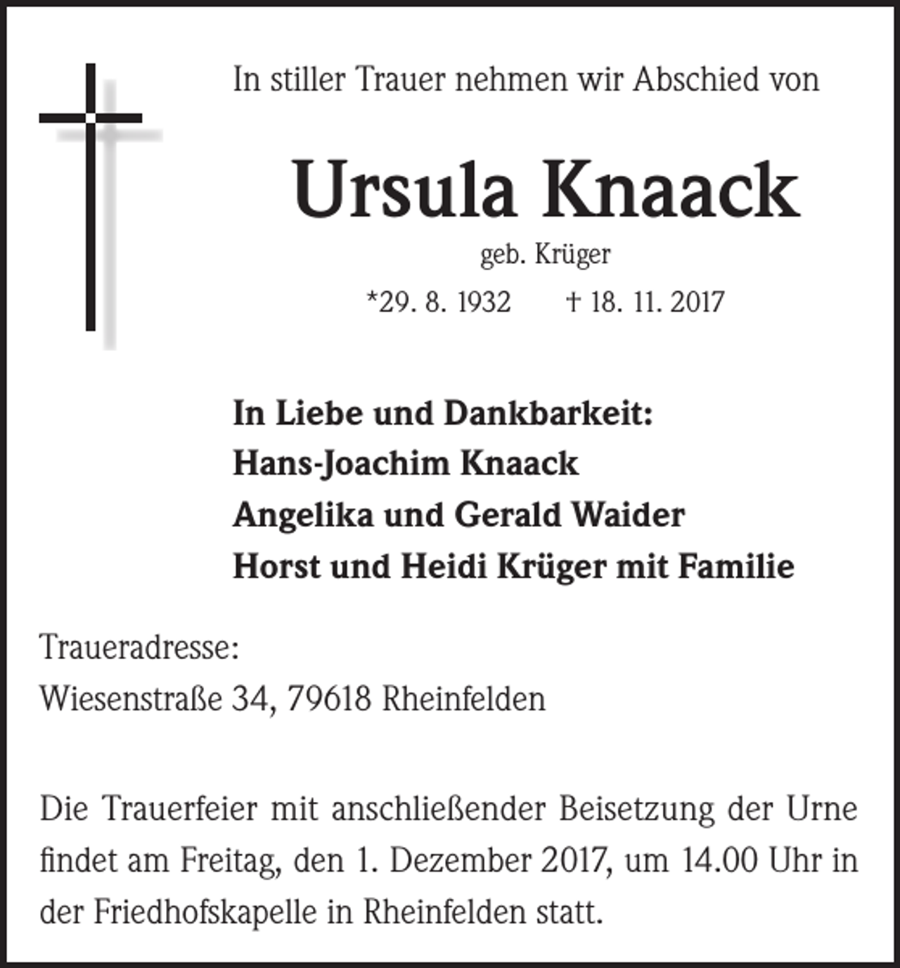 <p>In stiller Trauer nehmen wir Abschied von</p><p>Ursula Knaack<br />geb. Krüger</p><p>*29. 8. 1932</p><p>† 18. 11. 2017</p><p>In Liebe und Dankbarkeit:<br />Hans-Joachim Knaack<br />Angelika und Gerald Waider<br />Horst und Heidi Krüger mit Familie<br />Traueradresse:<br />Wiesenstraße 34, 79618 Rheinfelden<br />Die Trauerfeier mit anschließender Beisetzung der Urne<br />findet am Freitag, den 1. Dezember 2017, um 14.00 Uhr in<br />der Friedhofskapelle in Rheinfelden statt.</p>