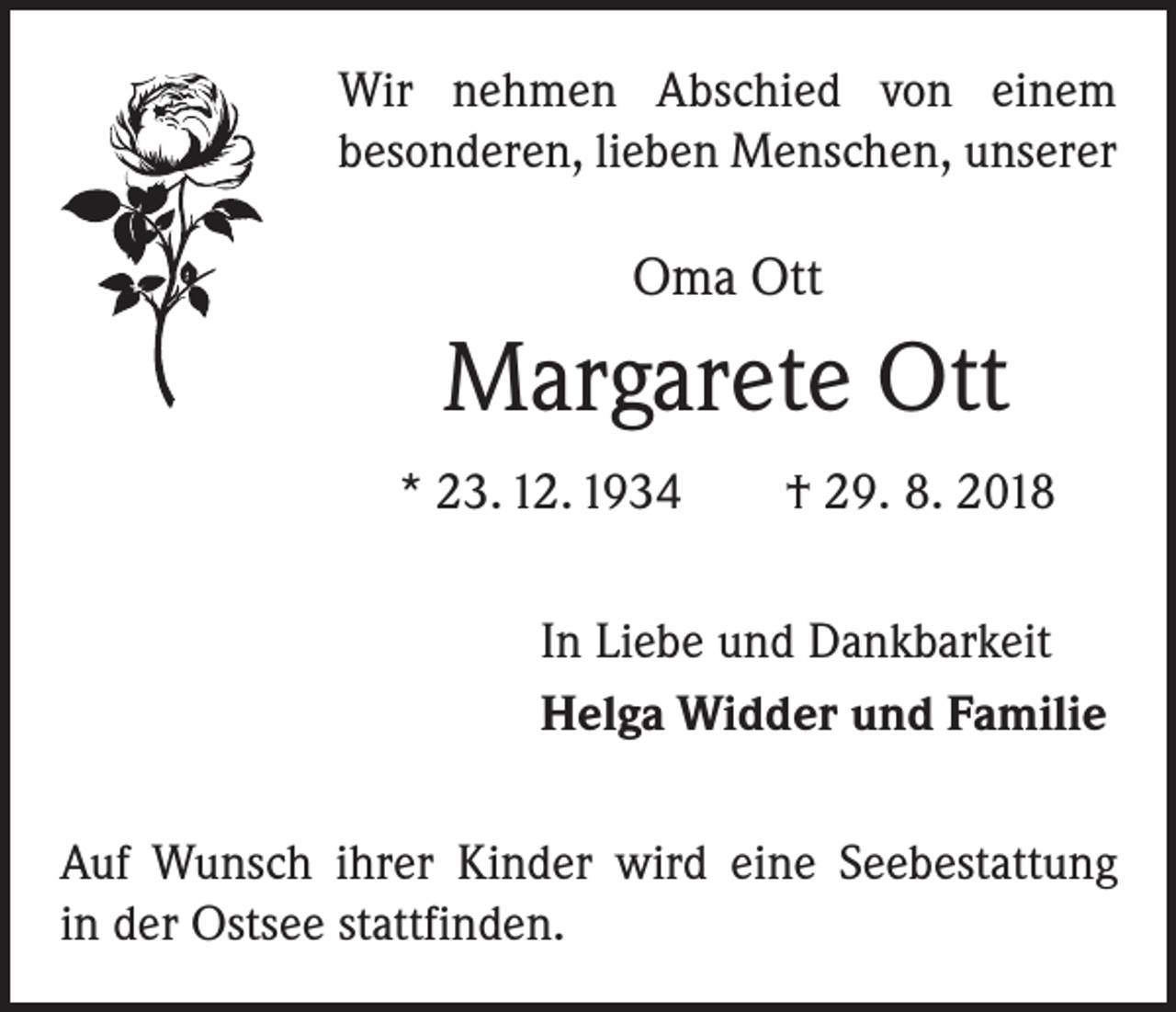 <p>Wir nehmen Abschied von einem<br />besonderen, lieben Menschen, unserer</p><p>Oma Ott</p><p>Margarete Ott<br />* 23. 12. 1934 † 29. 8. 2018<br />In Liebe und Dankbarkeit<br />Helga Widder und Familie<br />Auf Wunsch ihrer Kinder wird eine Seebestattung<br />in der Ostsee stattfinden.</p>