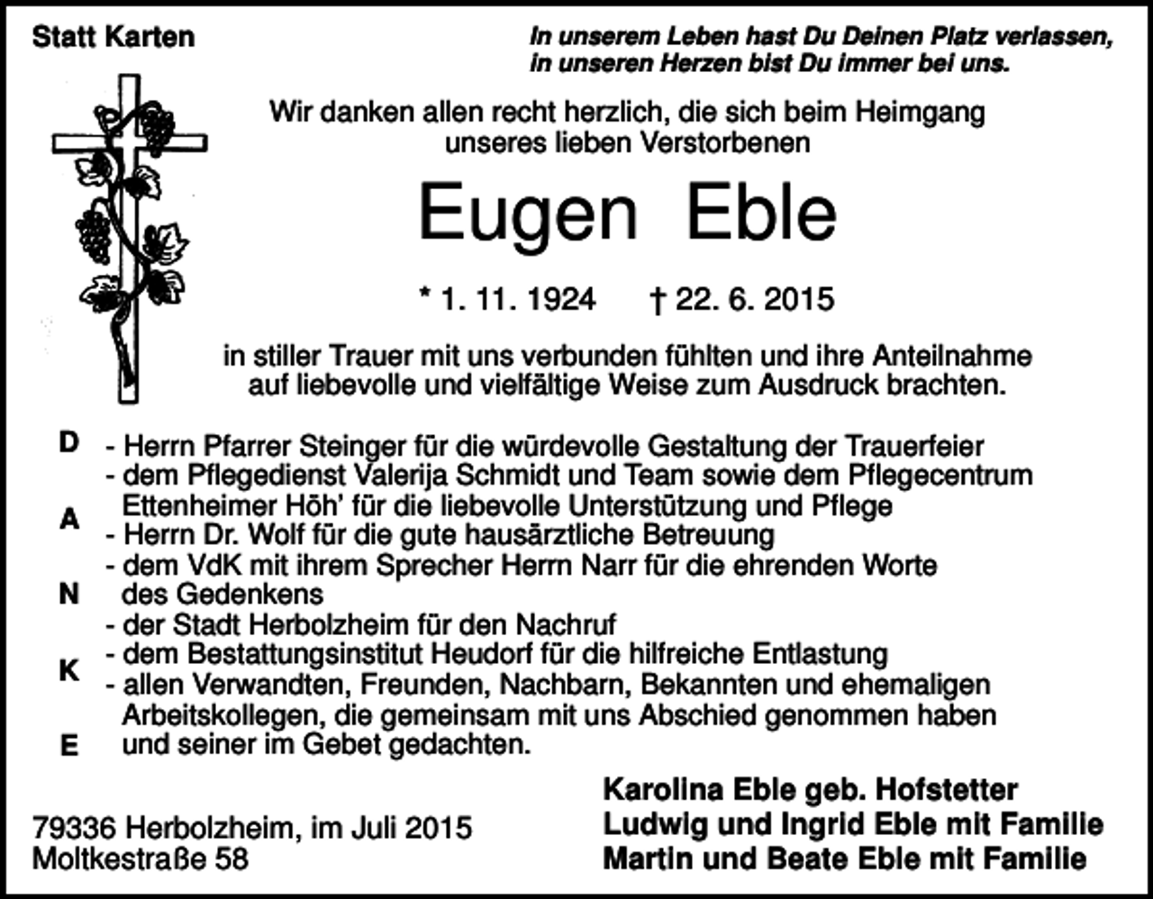 <p>Statt Karten</p><p>In unserem Leben hast Du Deinen Platz verlassen,<br />in unseren Herzen bist Du immer bei uns.</p><p>Wir danken allen recht herzlich, die sich beim Heimgang<br />unseres lieben Verstorbenen</p><p>Eugen Eble<br />* 1. 11. 1924</p><p>† 22. 6. 2015</p><p>in stiller Trauer mit uns verbunden fühlten und ihre Anteilnahme<br />auf liebevolle und vielfältige Weise zum Ausdruck brachten.<br />D - Herrn Pfarrer Steinger für die würdevolle Gestaltung der Trauerfeier<br />- dem Pflegedienst Valerija Schmidt und Team sowie dem Pflegecentrum<br />A Ettenheimer Höh’ für die liebevolle Unterstützung und Pflege<br />- Herrn Dr. Wolf für die gute hausärztliche Betreuung<br />- dem VdK mit ihrem Sprecher Herrn Narr für die ehrenden Worte<br />N des Gedenkens<br />- der Stadt Herbolzheim für den Nachruf<br />- dem Bestattungsinstitut Heudorf für die hilfreiche Entlastung<br />K<br />- allen Verwandten, Freunden, Nachbarn, Bekannten und ehemaligen<br />Arbeitskollegen, die gemeinsam mit uns Abschied genommen haben<br />und seiner im Gebet gedachten.<br />E</p><p>79336 Herbolzheim, im Juli 2015<br />Moltkestraße 58</p><p>Karolina Eble geb. Hofstetter<br />Ludwig und Ingrid Eble mit Familie<br />Martin und Beate Eble mit Familie</p>