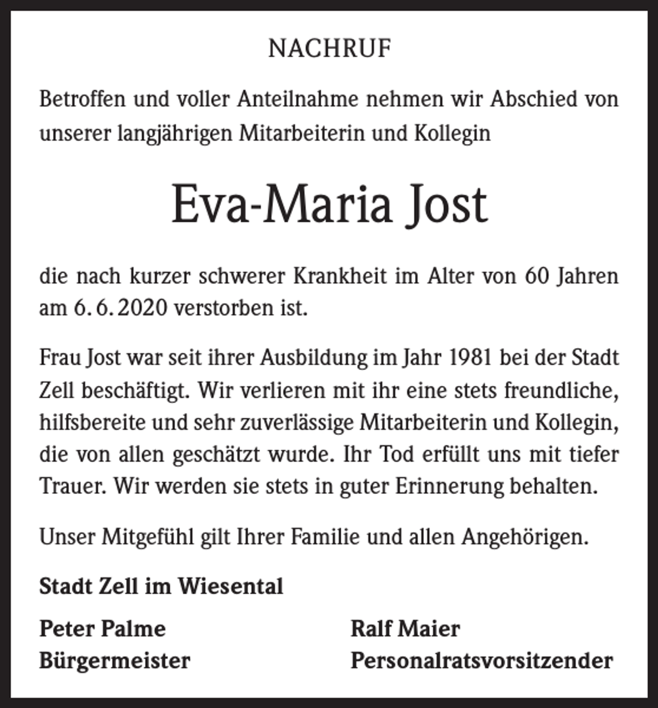 <p>NACHRUF<br />Betroffen und voller Anteilnahme nehmen wir Abschied von<br />unserer langjährigen Mitarbeiterin und Kollegin</p><p>Eva-Maria Jost<br />die nach kurzer schwerer Krankheit im Alter von 60 Jahren<br />am 6. 6. 2020 verstorben ist.<br />Frau Jost war seit ihrer Ausbildung im Jahr 1981 bei der Stadt<br />Zell beschäftigt. Wir verlieren mit ihr eine stets freundliche,<br />hilfsbereite und sehr zuverlässige Mitarbeiterin und Kollegin,<br />die von allen geschätzt wurde. Ihr Tod erfüllt uns mit tiefer<br />Trauer. Wir werden sie stets in guter Erinnerung behalten.<br />Unser Mitgefühl gilt Ihrer Familie und allen Angehörigen.<br />Stadt Zell im Wiesental<br />Peter Palme<br />Bürgermeister</p><p>Ralf Maier<br />Personalratsvorsitzender</p>