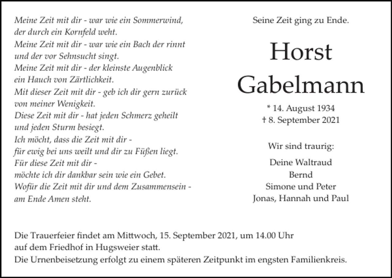 <p>Meine Zeit mit dir ­ war wie ein Sommerwind,<br />der durch ein Kornfeld weht.<br />Meine Zeit mit dir ­ war wie ein Bach der rinnt<br />und der vor Sehnsucht singt.<br />Meine Zeit mit dir ­ der kleinste Augenblick<br />ein Hauch von Zärtlichkeit.<br />Mit dieser Zeit mit dir ­ geb ich dir gern zurück<br />von meiner Wenigkeit.<br />Diese Zeit mit dir ­ hat jeden Schmerz geheilt<br />und jeden Sturm besiegt.<br />Ich möcht, dass die Zeit mit dir ­<br />für ewig bei uns weilt und dir zu Füßen liegt.<br />Für diese Zeit mit dir ­<br />möchte ich dir dankbar sein wie ein Gebet.<br />Wofür die Zeit mit dir und dem Zusammensein ­<br />am Ende Amen steht.</p><p>Seine Zeit ging zu Ende.</p><p>Horst<br />Gabelmann<br />* 14. August 1934<br />† 8. September 2021<br />Wir sind traurig:<br />Deine Waltraud<br />Bernd<br />Simone und Peter<br />Jonas, Hannah und Paul</p><p>Die Trauerfeier ﬁndet am Mi�woch, 15. September 2021, um 14.00 Uhr<br />auf dem Friedhof in Hugsweier sta�.<br />Die Urnenbeise�ung erfolgt zu einem späteren Zeitpunkt im engsten Familienkreis.</p>