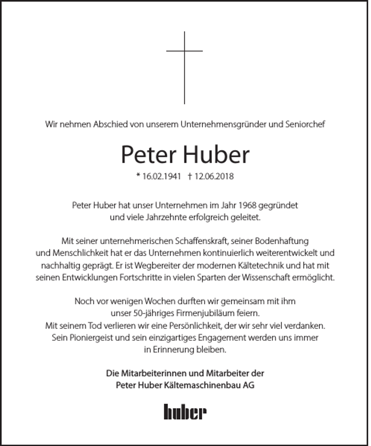 <p>Wirnnehmen<br />Wir<br />e h m e n AAbschied<br />bs c hi e d v von<br />o n uunserem<br />ns er e m UUnternehmensgründer<br />nt er n e h m e ns gr ü n d er uund<br />n d S Seniorchef<br />e ni or c h ef</p><p>PPeter<br />et er Huber<br />H u b er<br />* 16.02.194 6. 0 2. 1 9 4 1 †† 12.06.2018<br />1 2. 0 6. 2 0 1 8</p><p>PPeter<br />et er Huber<br />H u b er hat<br />h at unser<br />u ns er Unternehmen<br />U nt er n e h m e n iim<br />m JJahr<br />a hr 11968<br />9 6 8 gegründet<br />g e gr ü n d et<br />u n d viviele<br />el e JJahrzehnte<br />a hr z e h nt e erf<br />ol gr ei c h ggeleitet.<br />el eit et.<br />und<br />erfolgreich<br />Mit<br />ei n er uunternehmerischen<br />nt er n e h m eris c h e n S Schaffenskraft,<br />c h a ﬀ e ns kr aft, s seiner<br />ei n er BBodenhaftung<br />o d e n h aft u n g<br />Mits seiner<br />uund<br />n d Menschlichkeit<br />M e ns c hli c h k eit hhat<br />at er<br />as Unternehmen<br />U nt er n e h m e n kkontinuierlich<br />o nti n ui erli c h weiterentwickelt<br />w eit er e nt wi c k elt uund<br />nd<br />er ddas<br />nnachhaltig<br />a c h h alti g ggeprägt.<br />e pr ä gt. Er<br />W e g b er eit er dder<br />er modernen<br />m o d er n e n KKältetechnik<br />ält et e c h ni k uund<br />n d hhat<br />at mit<br />mit<br />Erist<br />ist Wegbereiter<br />sseinen<br />ei n e n Entwicklungen<br />E nt wi c kl u n g e n Fortschritte<br />F orts c hritt e iinn vielen<br />vi el e n Sparten<br />S p art e n der<br />d er Wissenschaft<br />Wiss e ns c h aft ermöglicht.<br />er m ö gli c ht.<br />NNoch<br />o c h vvor<br />or wenigen<br />w e ni g e n Wochen<br />W o c h e n ddurften<br />urft e n wir<br />wir ggemeinsam<br />e m ei ns a m mit<br />mit i ihm<br />h m<br />uunser<br />ns er 550-jähriges<br />0-j ä hri g es Fir<br />m e nj u bil ä u m ffeiern.<br />ei er n.<br />Firmenjubiläum<br />Mit<br />ei n e m TTod<br />o d v verlieren<br />erli er e n wir<br />n e PPersönlichkeit,<br />ers ö nli c h k eit, dder<br />er wir<br />e hr viviel<br />el v verdanken.<br />er d a n k e n.<br />Mits seinem<br />wireieine<br />wirs sehr<br />SSein<br />ei n Pioniergeist<br />Pi o ni er g eist und<br />u n d ssein<br />ei n einzigartiges<br />ei n zi g arti g es EEngagement<br />n g a g e m e nt werden<br />w er d e n uns<br />u ns iimmer<br />m m er<br />i n Erinnerung<br />Eri n n er u n g bleiben.<br />bl ei b e n.<br />in<br />Di e Mitarbeiterinnen<br />Mit ar b eit eri n n e n uund<br />n d Mitarbeiter<br />Mit ar b eit er dder<br />er<br />Die<br />P et er Huber<br />H u b er Kältemaschinenbau<br />K ält e m as c hi n e n b a u AG<br />AG<br />Peter</p>