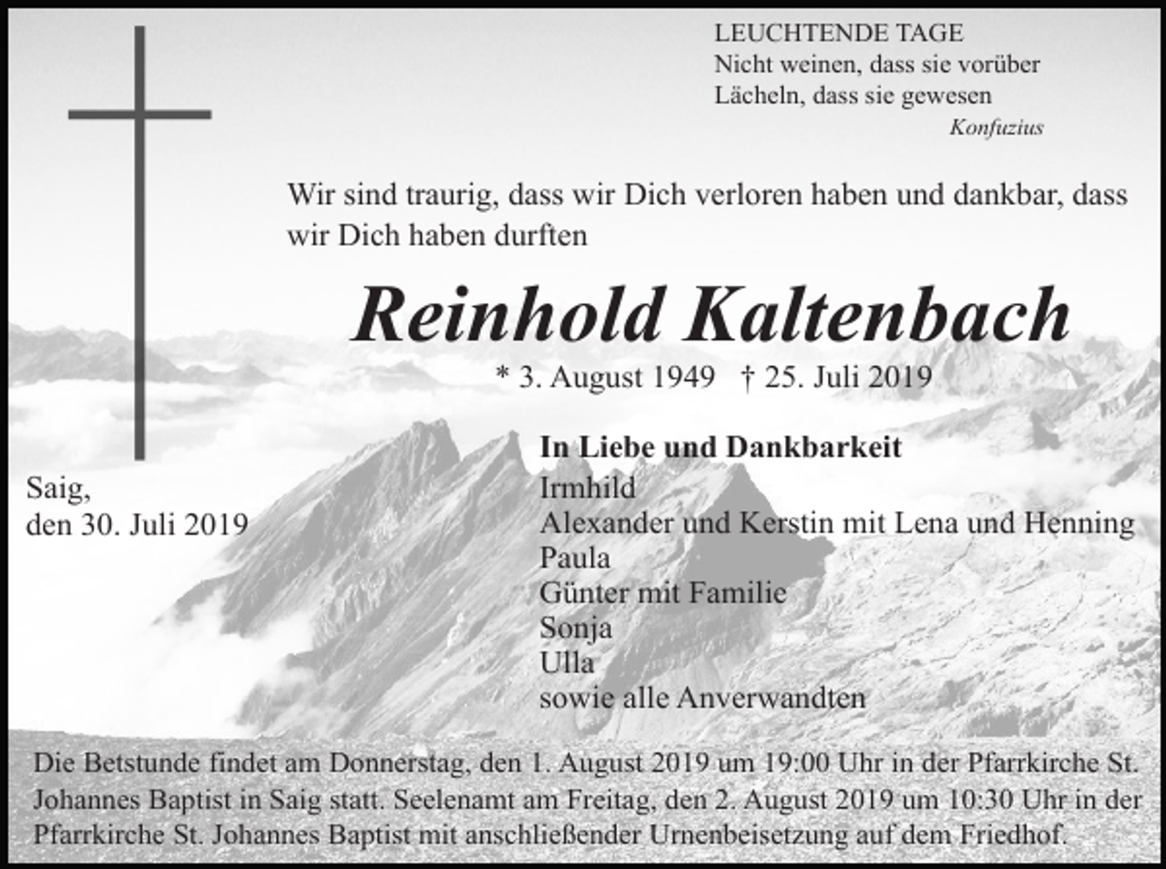 <p>LEUCHTENDE TAGE<br />Nicht weinen, dass sie vorüber<br />Lächeln, dass sie gewesen<br />Konfuzius</p><p>Wir sind traurig, dass wir Dich verloren haben und dankbar, dass<br />wir Dich haben durften</p><p>Reinhold Kaltenbach<br />* 3. August 1949 † 25. Juli 2019</p><p>Saig,<br />den 30. Juli 2019</p><p>In Liebe und Dankbarkeit<br />Irmhild<br />Alexander und Kerstin mit Lena und Henning<br />Paula<br />Günter mit Familie<br />Sonja<br />Ulla<br />sowie alle Anverwandten</p><p>Die Betstunde findet am Donnerstag, den 1. August 2019 um 19:00 Uhr in der Pfarrkirche St.<br />Johannes Baptist in Saig statt. Seelenamt am Freitag, den 2. August 2019 um 10:30 Uhr in der<br />Pfarrkirche St. Johannes Baptist mit anschließender Urnenbeisetzung auf dem Friedhof.</p>