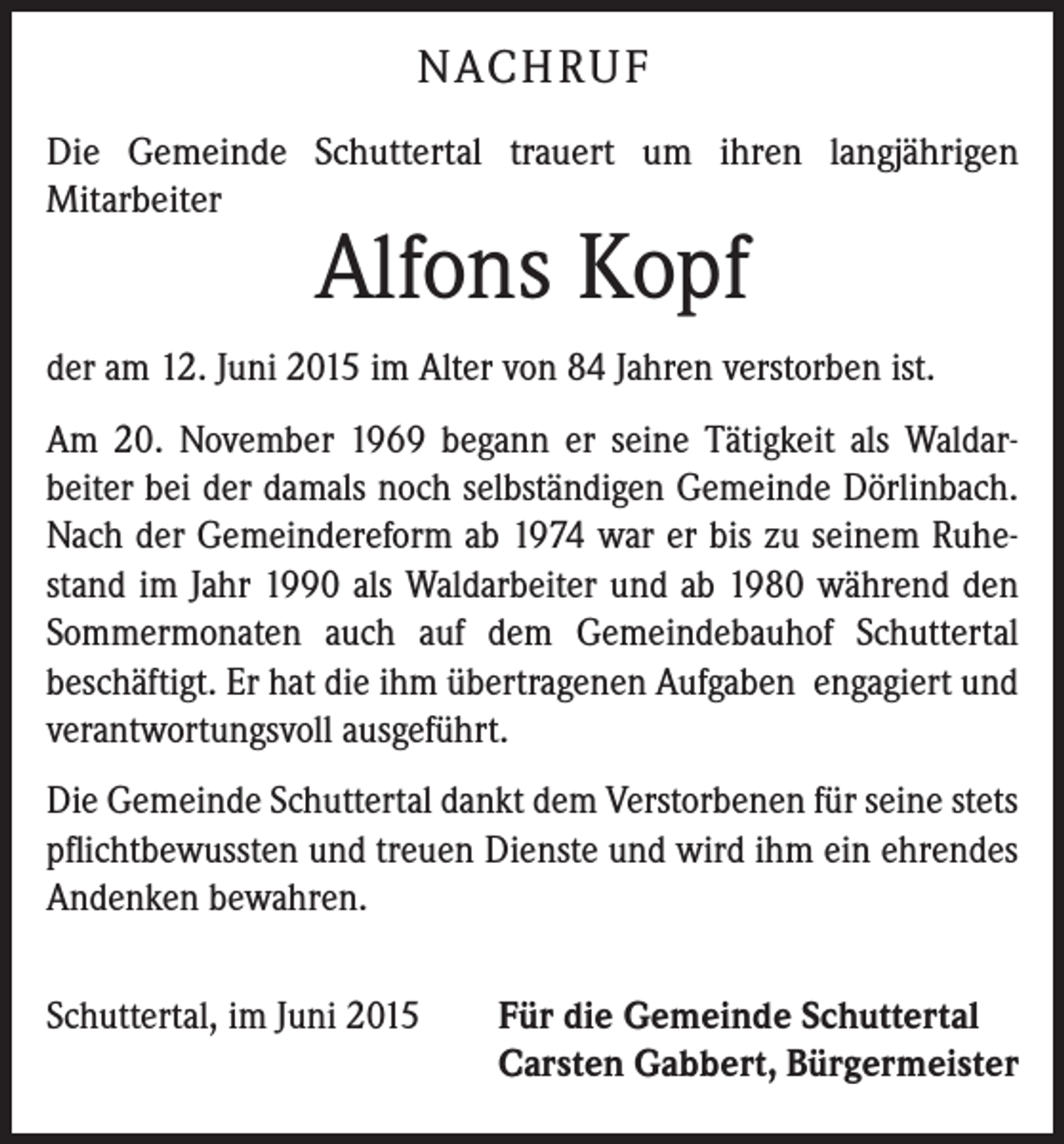 <p>NACH R U F<br />Die Gemeinde Schuttertal trauert um ihren langjährigen<br />­Mitarbeiter</p><p>Alfons Kopf</p><p>der am 12. Juni 2015 im Alter von 84 Jahren verstorben ist.<br />Am 20. November 1969 begann er seine Tätigkeit als Waldarbeiter bei der damals noch selbständigen Gemeinde Dörlinbach.<br />Nach der Gemeindereform ab 1974 war er bis zu seinem Ruhestand im Jahr 1990 als Waldarbeiter und ab 1980 während den<br />Sommermonaten auch auf dem Gemeindebauhof Schuttertal<br />­beschäftigt. Er hat die ihm übertragenen Aufgaben engagiert und<br />verantwortungsvoll ausgeführt.<br />Die Gemeinde Schuttertal dankt dem Verstorbenen für seine stets<br />pflichtbewussten und treuen Dienste und wird ihm ein ehrendes<br />Andenken bewahren.<br />Schuttertal, im Juni 2015</p><p>Für die Gemeinde Schuttertal<br />Carsten Gabbert, Bürgermeister</p>