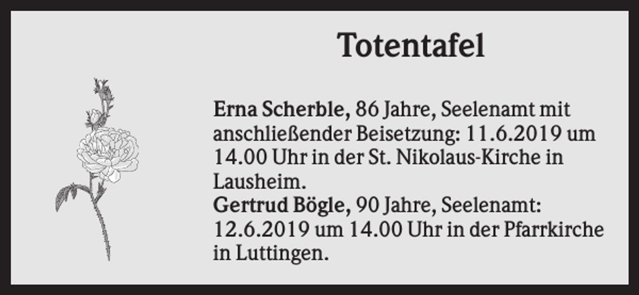 <p>Totentafel<br />Erna Scherble, 86 Jahre, Seelenamt mit<br />anschließender Beisetzung: 11.6.2019 um<br />14.00 Uhr in der St. Nikolaus-Kirche in<br />Lausheim.<br />Gertrud Bögle, 90 Jahre, Seelenamt:<br />12.6.2019 um 14.00 Uhr in der Pfarrkirche<br />in Luttingen.</p>