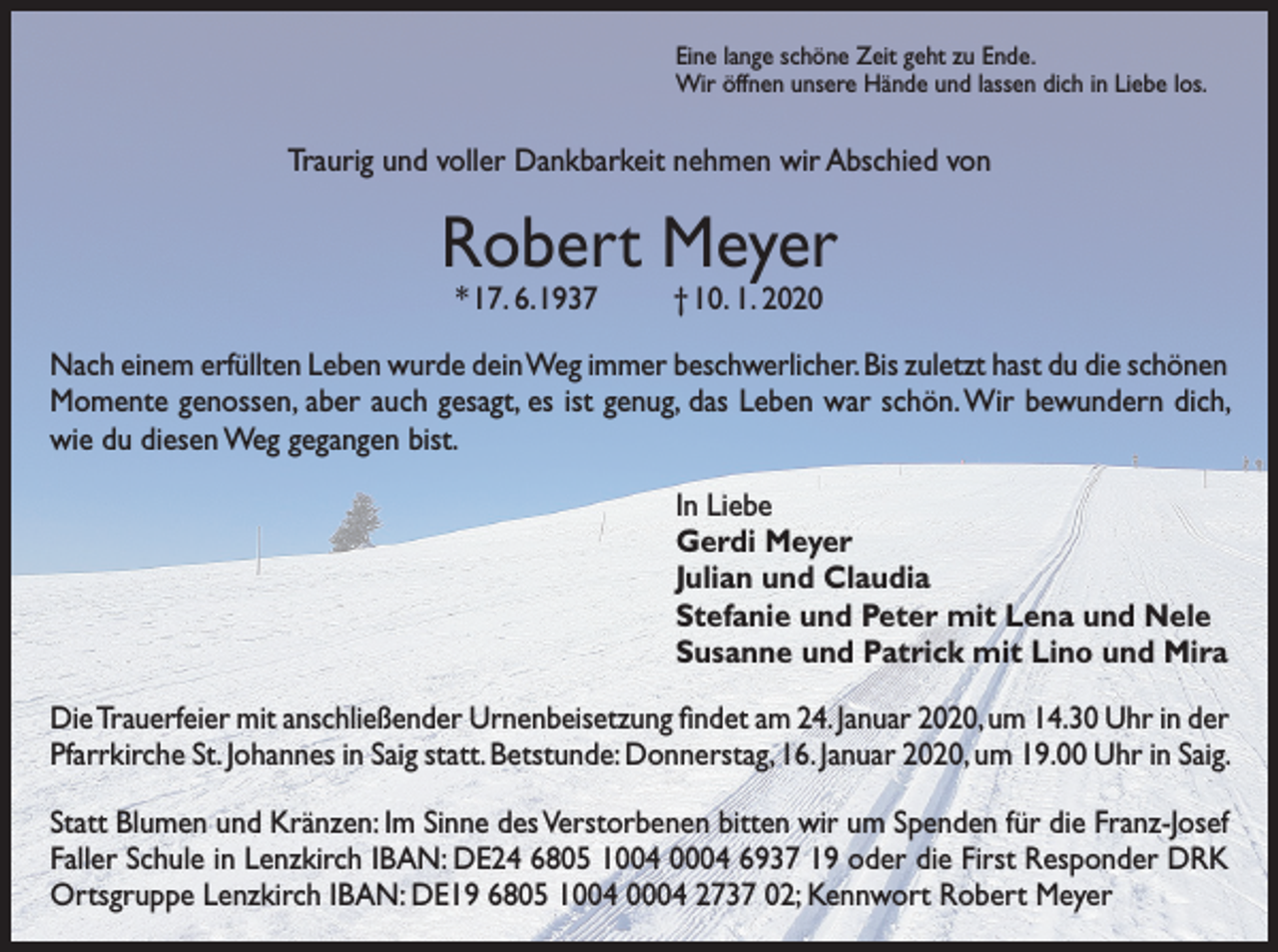 <p>Eine lange schöne Zeit geht zu Ende.<br />Wir öffnen unsere Hände und lassen dich in Liebe los.</p><p>Traurig und voller Dankbarkeit nehmen wir Abschied von</p><p>Robert Meyer<br />* 17. 6. 1937</p><p>† 10. 1. 2020</p><p>Nach einem erfüllten Leben wurde dein Weg immer beschwerlicher. Bis zuletzt hast du die schönen<br />Momente genossen, aber auch gesagt, es ist genug, das Leben war schön. Wir bewundern dich,<br />wie du diesen Weg gegangen bist.<br />In Liebe<br />Gerdi Meyer<br />Julian und Claudia<br />Stefanie und Peter mit Lena und Nele<br />Susanne und Patrick mit Lino und Mira<br />Die Trauerfeier mit anschließender Urnenbeisetzung findet am 24. Januar 2020, um 14.30 Uhr in der<br />Pfarrkirche St. Johannes in Saig statt. Betstunde: Donnerstag, 16. Januar 2020, um 19.00 Uhr in Saig.<br />Statt Blumen und Kränzen: Im Sinne des Verstorbenen bitten wir um Spenden für die Franz-Josef<br />Faller Schule in Lenzkirch IBAN: DE24 6805 1004 0004 6937 19 oder die First Responder DRK<br />Ortsgruppe Lenzkirch IBAN: DE19 6805 1004 0004 2737 02; Kennwort Robert Meyer</p>