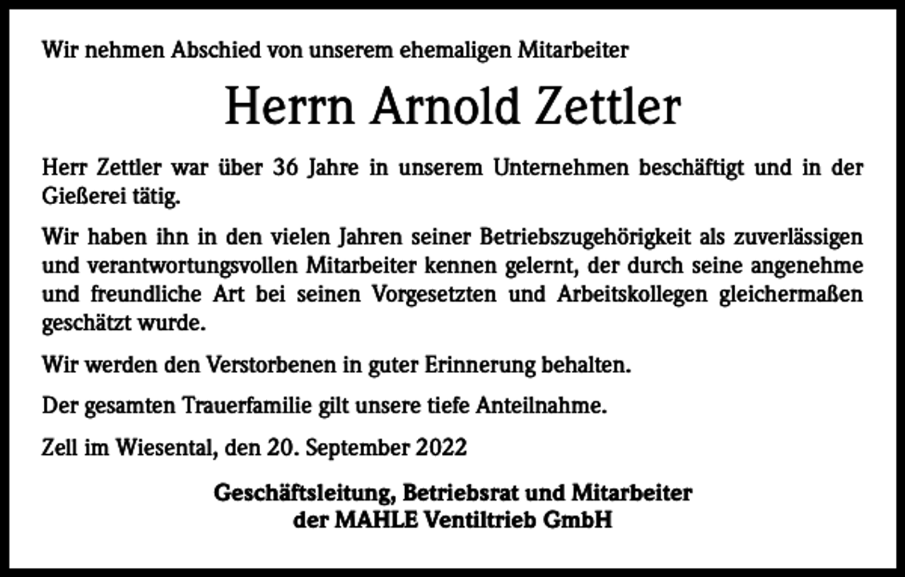 <p>Wir nehmen Abschied von unserem ehemaligen Mitarbeiter</p><p>Herrn Arnold Zettler<br />Herr Zettler war über 36 Jahre in unserem Unternehmen beschäftigt und in der<br />­Gießerei tätig.<br />Wir haben ihn in den vielen Jahren seiner Betriebszugehörigkeit als zuverlässigen<br />und verantwortungsvollen Mitarbeiter kennen gelernt, der durch seine angenehme<br />und freundliche Art bei seinen Vorgesetzten und Arbeitskollegen gleichermaßen<br />­geschätzt wurde.<br />Wir werden den Verstorbenen in guter Erinnerung behalten.<br />Der gesamten Trauerfamilie gilt unsere tiefe Anteilnahme.<br />Zell im Wiesental, den 20. September 2022<br />Geschäftsleitung, Betriebsrat und Mitarbeiter<br />der MAHLE Ventiltrieb GmbH</p>