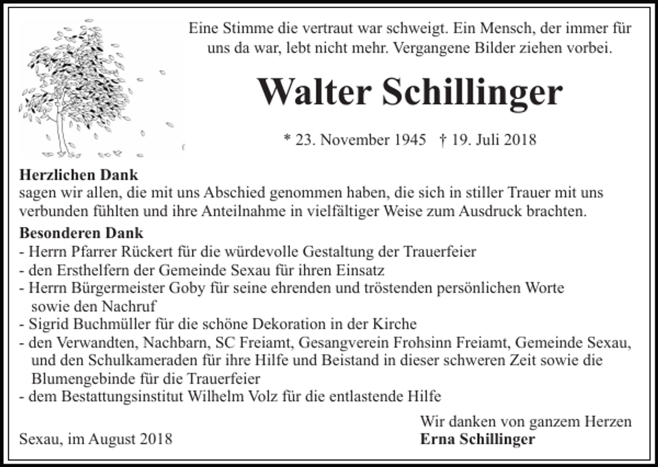 <p>Eine Stimme die vertraut war schweigt. Ein Mensch, der immer für<br />uns da war, lebt nicht mehr. Vergangene Bilder ziehen vorbei.</p><p>Walter Schillinger<br />* 23. November 1945 † 19. Juli 2018<br />Herzlichen Dank<br />sagen wir allen, die mit uns Abschied genommen haben, die sich in stiller Trauer mit uns<br />verbunden fühlten und ihre Anteilnahme in vielfältiger Weise zum Ausdruck brachten.<br />Besonderen Dank<br />- Herrn Pfarrer Rückert für die würdevolle Gestaltung der Trauerfeier<br />- den Ersthelfern der Gemeinde Sexau für ihren Einsatz<br />- Herrn Bürgermeister Goby für seine ehrenden und tröstenden persönlichen Worte<br />sowie den Nachruf<br />- Sigrid Buchmüller für die schöne Dekoration in der Kirche<br />- den Verwandten, Nachbarn, SC Freiamt, Gesangverein Frohsinn Freiamt, Gemeinde Sexau,<br />und den Schulkameraden für ihre Hilfe und Beistand in dieser schweren Zeit sowie die<br />Blumengebinde für die Trauerfeier<br />- dem Bestattungsinstitut Wilhelm Volz für die entlastende Hilfe<br />Sexau, im August 2018</p><p>Wir danken von ganzem Herzen<br />Erna Schillinger</p>