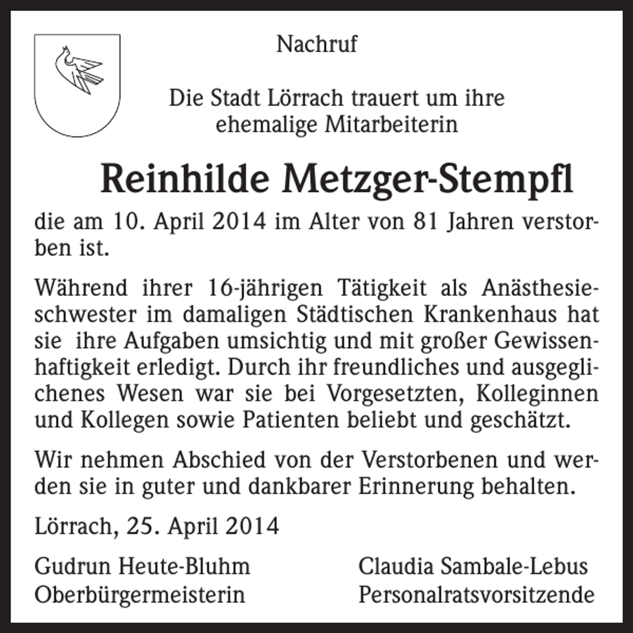 <p>Nachruf<br />Die Stadt Lörrach trauert um ihre<br />ehemalige Mitarbeiterin</p><p>Reinhilde Metzger-Stempfl<br />die am 10. April 2014 im Alter von 81 Jahren verstorben ist.<br />Während ihrer 16-jährigen Tätigkeit als Anästhesieschwester im damaligen Städtischen Krankenhaus hat<br />sie ihre Aufgaben umsichtig und mit großer Gewissenhaftigkeit erledigt. Durch ihr freundliches und ausgeglichenes Wesen war sie bei Vorgesetzten, Kolleginnen<br />und Kollegen sowie Patienten beliebt und geschätzt.<br />Wir nehmen Abschied von der Verstorbenen und werden sie in guter und dankbarer Erinnerung behalten.<br />Lörrach, 25. April 2014<br />Gudrun Heute-Bluhm<br />Claudia Sambale-Lebus<br />Oberbürgermeisterin Personalratsvorsitzende</p>