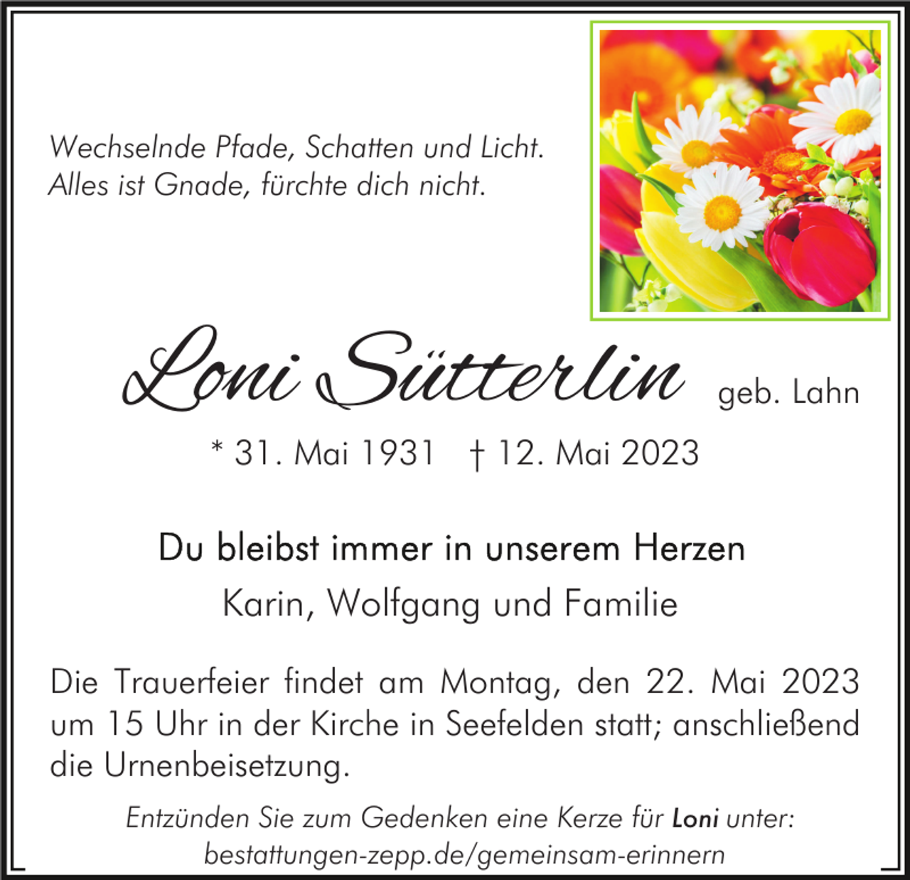 <p>Wechselnde Pfade, Schatten und Licht.<br />Alles ist Gnade, fürchte dich nicht.</p><p>Loni Sütterlin</p><p>geb. Lahn</p><p>* 31. Mai 1931 † 12. Mai 2023</p><p>Karin, Wolfgang und Familie<br />Die Trauerfeier findet am Montag, den 22. Mai 2023<br />um 15 Uhr in der Kirche in Seefelden statt; anschließend<br />die Urnenbeisetzung.<br />Entzünden Sie zum Gedenken eine Kerze für Loni unter:<br />bestattungen-zepp.de/gemeinsam-erinnern</p>