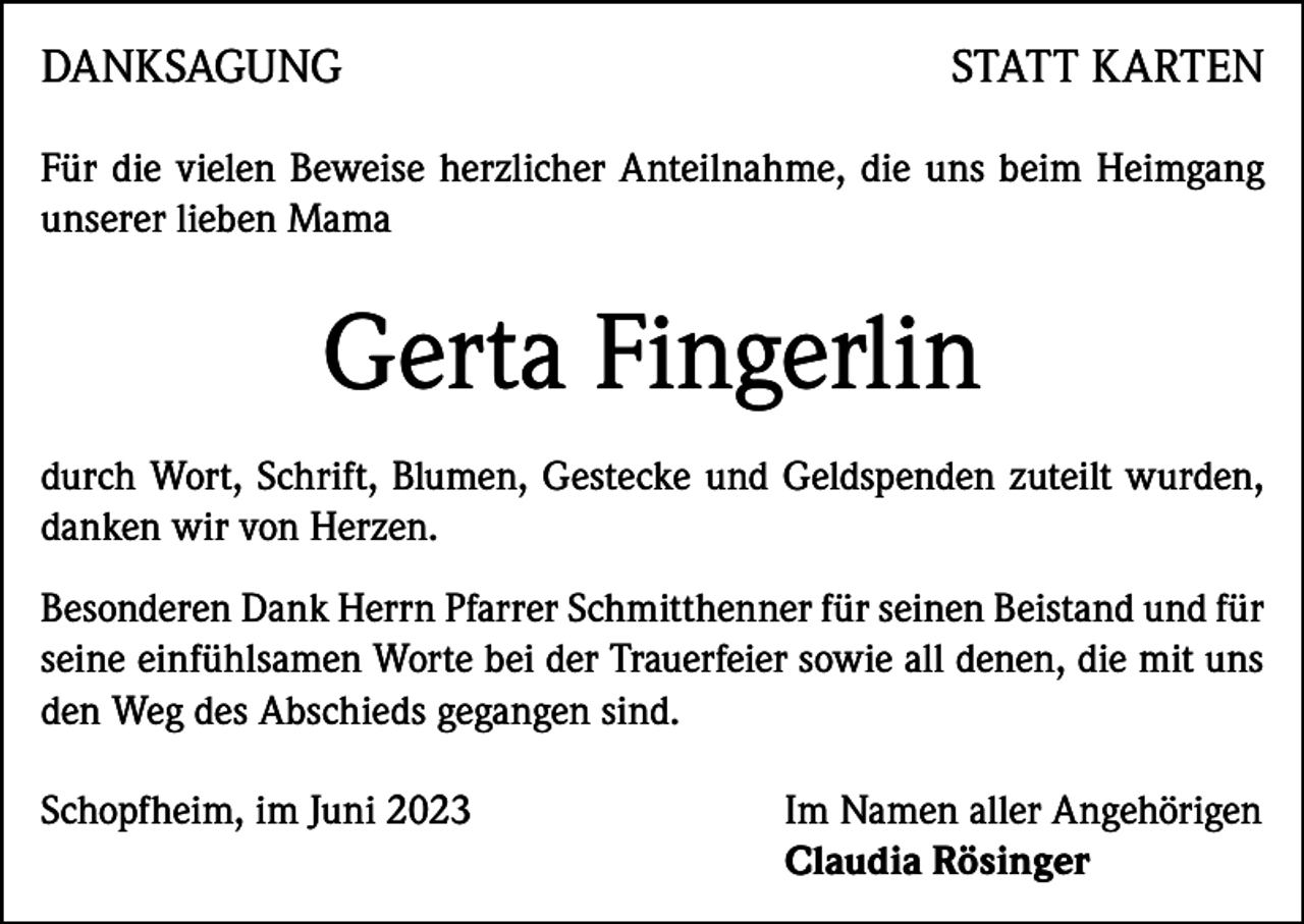 <p>DANKSAGUNG</p><p>STATT KARTEN</p><p>Für die vielen Beweise herzlicher Anteilnahme, die uns beim Heimgang<br />unserer lieben Mama</p><p>Gerta Fingerlin<br />durch Wort, Schrift, Blumen, Gestecke und Geldspenden zuteilt wurden,<br />danken wir von Herzen.<br />Besonderen Dank Herrn Pfarrer Schmitthenner für seinen Beistand und für<br />seine einfühlsamen Worte bei der Trauerfeier sowie all denen, die mit uns<br />den Weg des Abschieds gegangen sind.<br />Schopfheim, im Juni 2023 Im Namen aller Angehörigen<br />Claudia Rösinger</p>
