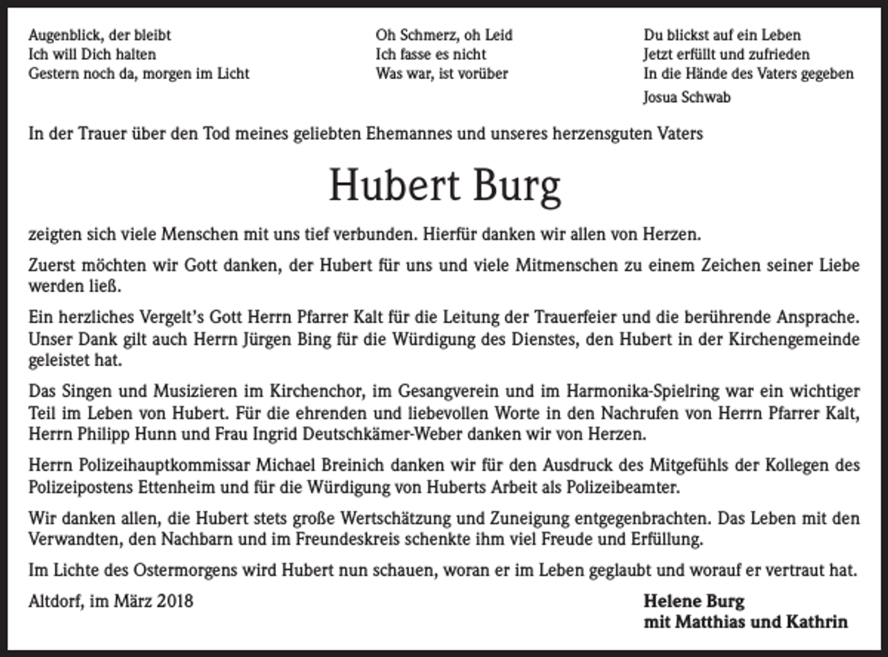 <p>Augenblick, der bleibt<br />Oh Schmerz, oh Leid<br />Ich will Dich halten<br />Ich fasse es nicht<br />Gestern noch da, morgen im Licht<br />Was war, ist vorüber</p><p>Du blickst auf ein Leben<br />Jetzt erfüllt und zufrieden<br />In die Hände des Vaters gegeben<br />Josua Schwab</p><p>In der Trauer über den Tod meines geliebten Ehemannes und unseres herzensguten Vaters</p><p>Hubert Burg<br />zeigten sich viele Menschen mit uns tief verbunden. Hierfür danken wir allen von Herzen.<br />Zuerst möchten wir Gott danken, der Hubert für uns und viele Mitmenschen zu einem Zeichen seiner Liebe<br />werden ließ.<br />Ein herzliches Vergelt’s Gott Herrn Pfarrer Kalt für die Leitung der Trauerfeier und die berührende Ansprache.<br />Unser Dank gilt auch Herrn Jürgen Bing für die Würdigung des Dienstes, den Hubert in der Kirchengemeinde<br />geleistet hat.<br />Das Singen und Musizieren im Kirchenchor, im Gesangverein und im Harmonika-Spielring war ein wichtiger<br />Teil im Leben von Hubert. Für die ehrenden und liebevollen Worte in den Nachrufen von Herrn Pfarrer Kalt,<br />Herrn Philipp Hunn und Frau Ingrid Deutschkämer-Weber danken wir von Herzen.<br />Herrn Polizeihauptkommissar Michael Breinich danken wir für den Ausdruck des Mitgefühls der Kollegen des<br />Polizeipostens Ettenheim und für die Würdigung von Huberts Arbeit als Polizeibeamter.<br />Wir danken allen, die Hubert stets große Wertschätzung und Zuneigung entgegenbrachten. Das Leben mit den<br />Verwandten, den Nachbarn und im Freundeskreis schenkte ihm viel Freude und Erfüllung.<br />Im Lichte des Ostermorgens wird Hubert nun schauen, woran er im Leben geglaubt und worauf er vertraut hat.<br />Altdorf, im März 2018</p><p>Helene Burg<br />mit Matthias und Kathrin</p>