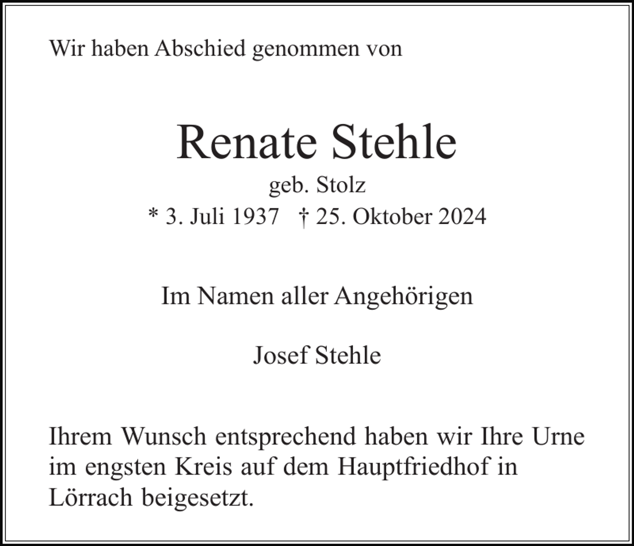 <p>Wir haben Abschied genommen von</p><p>Renate Stehle<br />geb. Stolz<br />* 3. Juli 1937 † 25. Oktober 2024</p><p>Im Namen aller Angehörigen<br />Josef Stehle<br />Ihrem Wunsch entsprechend haben wir Ihre Urne<br />im engsten Kreis auf dem Hauptfriedhof in<br />Lörrach beigesetzt.</p>