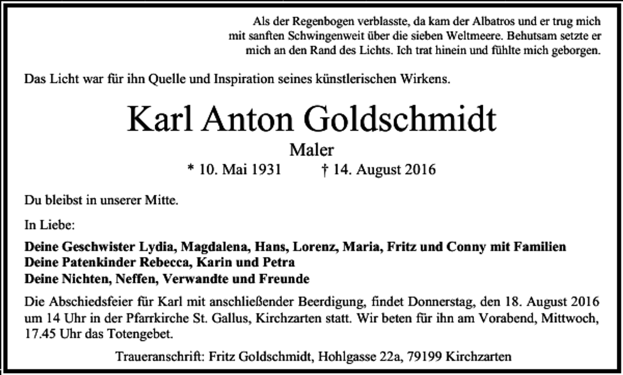 <p>Als der Regenbogen verblasste, da kam der Albatros und er trug mich<br />mit sanften Schwingenweit über die sieben Weltmeere. Behutsam setzte er<br />mich an den Rand des Lichts. Ich trat hinein und fühlte mich geborgen.</p><p>Das Licht war für ihn Quelle und Inspiration seines künstlerischen Wirkens.</p><p>Karl Anton Goldschmidt<br />Maler<br />* 10. Mai 1931</p><p>† 14. August 2016</p><p>Du bleibst in unserer Mitte.<br />In Liebe:<br />Deine Geschwister Lydia, Magdalena, Hans, Lorenz, Maria, Fritz und Conny mit Familien<br />Deine Patenkinder Rebecca, Karin und Petra<br />Deine Nichten, Neffen, Verwandte und Freunde<br />Die Abschiedsfeier für Karl mit anschließender Beerdigung, findet Donnerstag, den 18. August 2016<br />um 14 Uhr in der Pfarrkirche St. Gallus, Kirchzarten statt. Wir beten für ihn am Vorabend, Mittwoch,<br />17.45 Uhr das Totengebet.<br />Traueranschrift: Fritz Goldschmidt, Hohlgasse 22a, 79199 Kirchzarten</p>