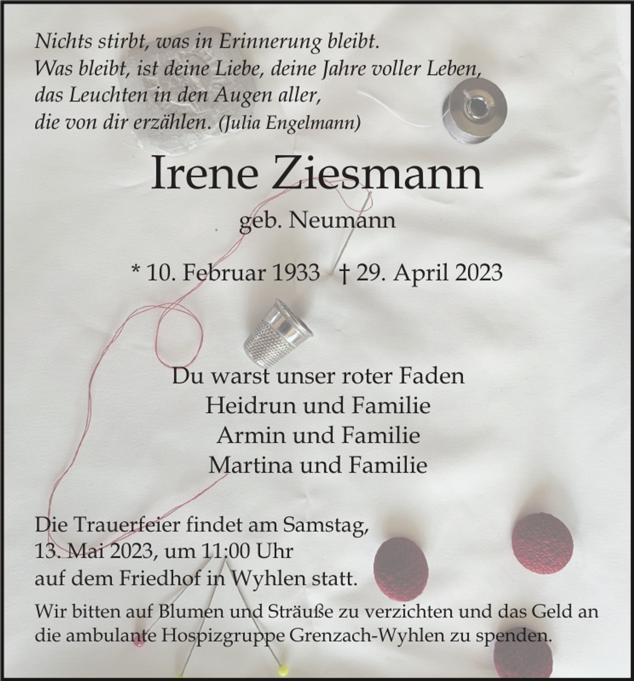 <p>Nichts stirbt, was in Erinnerung bleibt.<br />Was bleibt, ist deine Liebe, deine Jahre voller Leben,<br />das Leuchten in den Augen aller,<br />die von dir erzählen. (Julia Engelmann)</p><p>Irene Ziesmann<br />geb. Neumann<br />* 10. Februar 1933 † 29. April 2023</p><p>Du warst unser roter Faden<br />Heidrun und Familie<br />Armin und Familie<br />Martina und Familie<br />Die Trauerfeier findet am Samstag,<br />13. Mai 2023, um 11:00 Uhr<br />auf dem Friedhof in Wyhlen statt.<br />Wir bitten auf Blumen und Sträuße zu verzichten und das Geld an<br />die ambulante Hospizgruppe Grenzach-Wyhlen zu spenden.</p>
