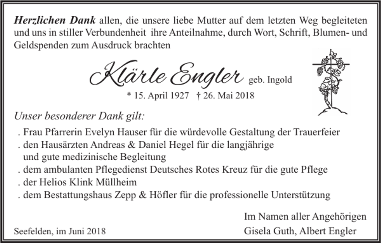 <p>Herzlichen Dank allen, die unsere liebe Mutter auf dem letzten Weg begleiteten<br />und uns in stiller Verbundenheit ihre Anteilnahme, durch Wort, Schrift, Blumen- und<br />Geldspenden zum Ausdruck brachten</p><p>Klärle Engler</p><p>geb. Ingold</p><p>* 15. April 1927 † 26. Mai 2018</p><p>Unser besonderer Dank gilt:<br />. Frau Pfarrerin Evelyn Hauser für die würdevolle Gestaltung der Trauerfeier<br />. den Hausärzten Andreas &amp; Daniel Hegel für die langjährige<br />und gute medizinische Begleitung<br />. dem ambulanten Pflegedienst Deutsches Rotes Kreuz für die gute Pflege<br />. der Helios Klink Müllheim<br />. dem Bestattungshaus Zepp &amp; Höfler für die professionelle Unterstützung<br />Seefelden, im Juni 2018</p><p>Im Namen aller Angehörigen<br />Gisela Guth, Albert Engler</p>