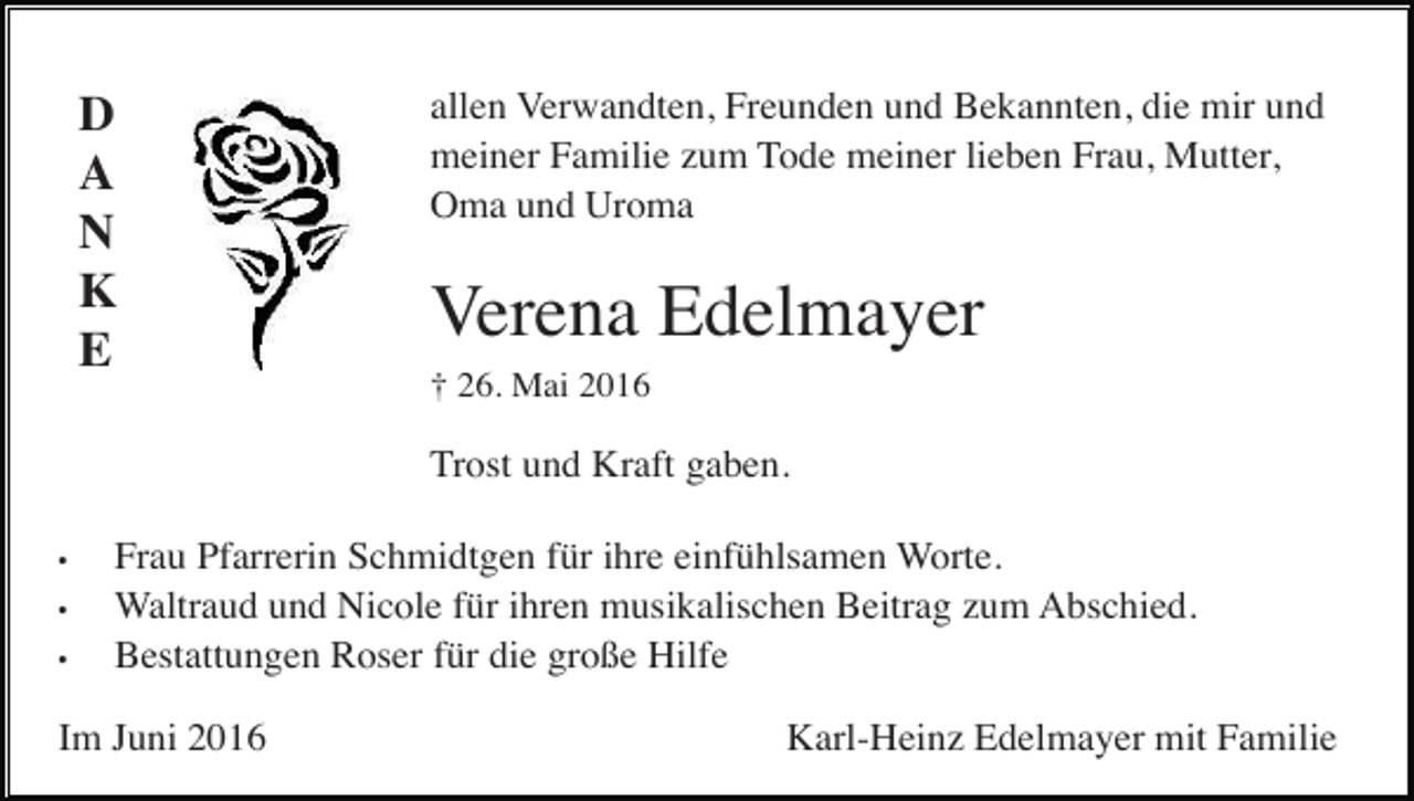 <p>D<br />A<br />N<br />K<br />E</p><p>allen Verwandten, Freunden und Bekannten, die mir und<br />meiner Familie zum Tode meiner lieben Frau, Mutter,<br />Oma und Uroma</p><p>Verena Edelmayer<br />† 26. Mai 2016</p><p>Trost und Kraft gaben.<br />•<br />•<br />•</p><p>Frau Pfarrerin Schmidtgen für ihre einfühlsamen Worte.<br />Waltraud und Nicole für ihren musikalischen Beitrag zum Abschied.<br />Bestattungen Roser für die große Hilfe</p><p>Im Juni 2016</p><p>Karl-Heinz Edelmayer mit Familie</p>