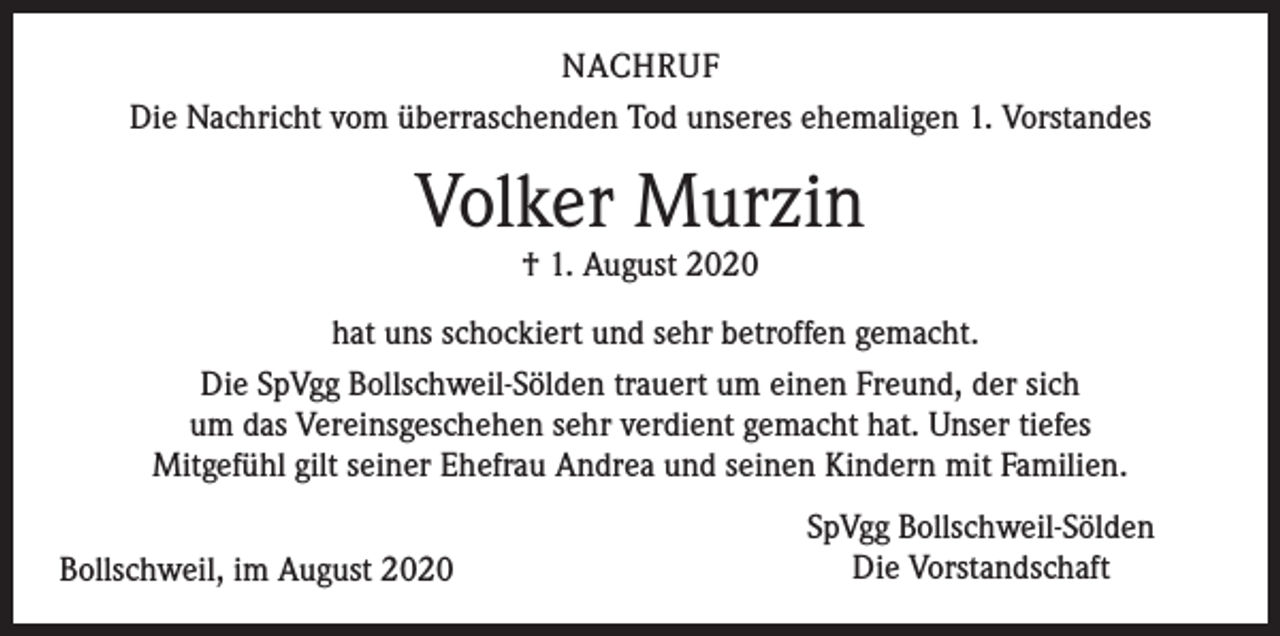 <p>NACHRUF<br />Die Nachricht vom überraschenden Tod unseres ehemaligen 1. Vorstandes</p><p>Volker Murzin<br />† 1. August 2020</p><p>hat uns schockiert und sehr betroffen gemacht.<br />Die SpVgg Bollschweil-Sölden trauert um einen Freund, der sich<br />um das Vereinsgeschehen sehr verdient gemacht hat. Unser tiefes<br />Mitgefühl gilt seiner Ehefrau Andrea und seinen Kindern mit Familien.<br />Bollschweil, im August 2020</p><p>SpVgg Bollschweil-Sölden<br />Die Vorstandschaft</p>