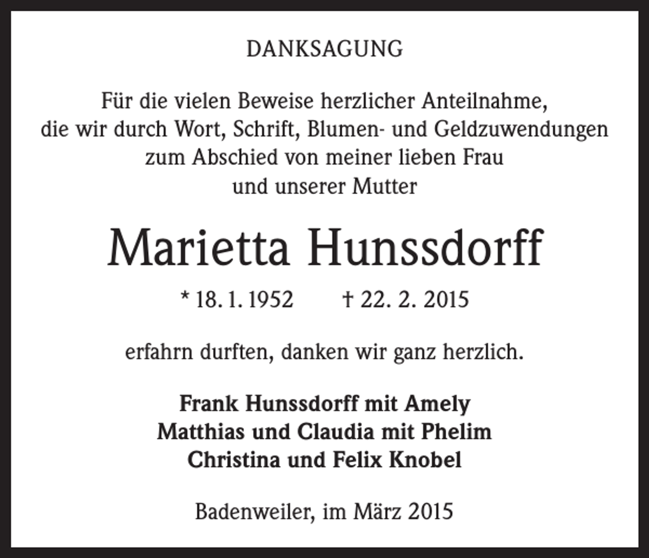 <p>DANKSAGUNG<br />Für die vielen Beweise herzlicher Anteilnahme,<br />die wir durch Wort, Schrift, Blumen- und Geldzuwendungen<br />zum Abschied von meiner lieben Frau<br />und unserer Mutter</p><p>Marietta Hunssdorff<br />* 18. 1. 1952 † 22. 2. 2015<br />erfahrn durften, danken wir ganz herzlich.<br />Frank Hunssdorff mit Amely<br />Matthias und Claudia mit Phelim<br />Christina und Felix Knobel<br />Badenweiler, im März 2015</p>
